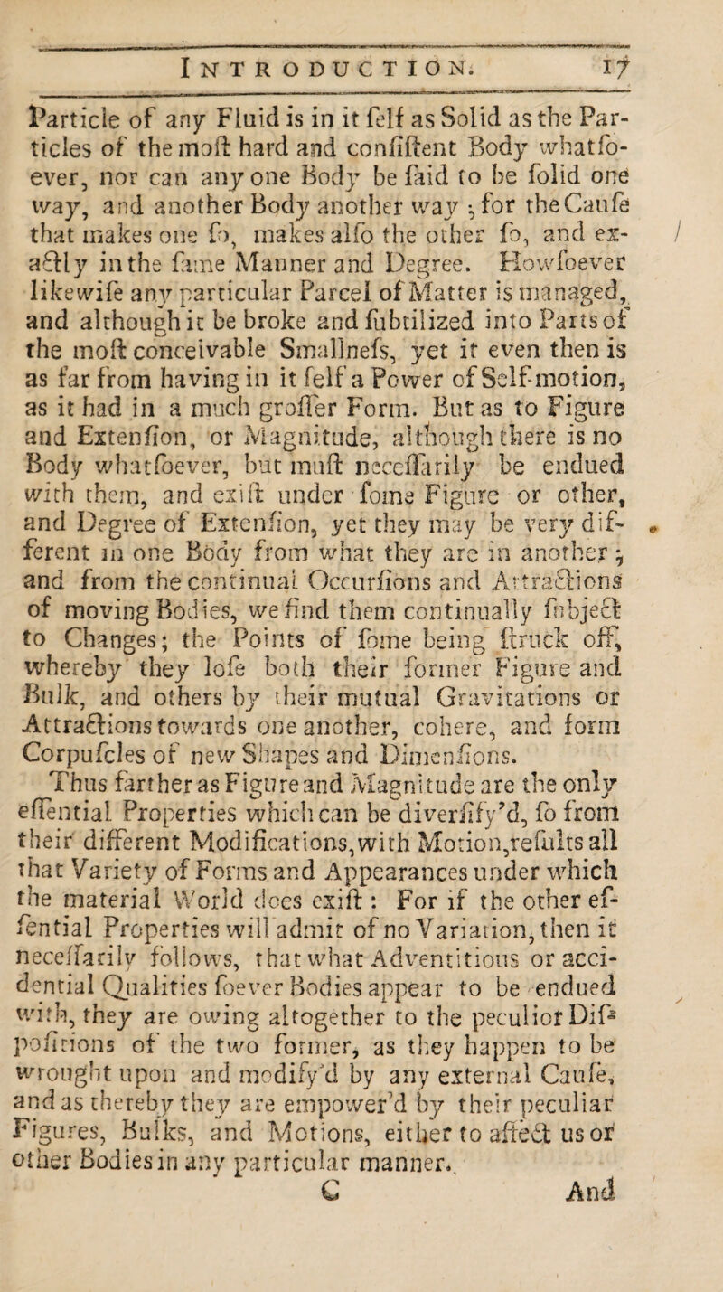 Particle of any Fluid is in it felf as Solid as the Par¬ ticles of the moil hard and confident Body whatso¬ ever, nor can anyone Body be faid to be (olid one way, and another Body another way •, for theCatife that makes one fo, makes alfo the other fo, and ex- / aCtly in the fame Manner and Degree. Howfoever likewife any particular Parcel of Matter is managed, and although it be broke and fubtilized into Parts of the moft conceivable Smallnefs, yet it even then is as far from having in it felf a Power of Self-motion, as it had in a much groffer Form. But as to Figure and Extenfion, or Magnitude, although thdre is no Body whatfbever, but muft neceiTariiy be endued with them, and exift under fome Figure or other, and Degree of Extenfion, yet they may be very dif- • ferent m one Body from what they are in another ^ and from the continual Occurfions and Attractions of moving Bodies, we find them continually fnbject to Changes; the Points of fome being ft ruck off, whereby they lofe both their former Figure and Bulk, and others by their mutual Gravitations or Attractions towards one another, cohere, and form Corpufcles of new Shapes and Dimensions. Thus farther as Figure and Magnitude are the only effential Properties which can be diverfify’d, fofrom their different Modifications,with Motion,refults all that Variety of Forms and Appearances under which the material World does exift : For if the other ef¬ fential Properties will admit of no Variation, then it neceffarily follows, that what Adventitious or acci- dential Qualities foever Bodies appear to be endued with, they are owing altogether to the peculiorDif* pofirions of the two former, as they happen to be wrought upon and modify kl by any external Caule, and as thereby they are empower'd by their peculiar Figures, Bulks, and Motions, either to afleCt us or other Bodies in any particular manner., C And