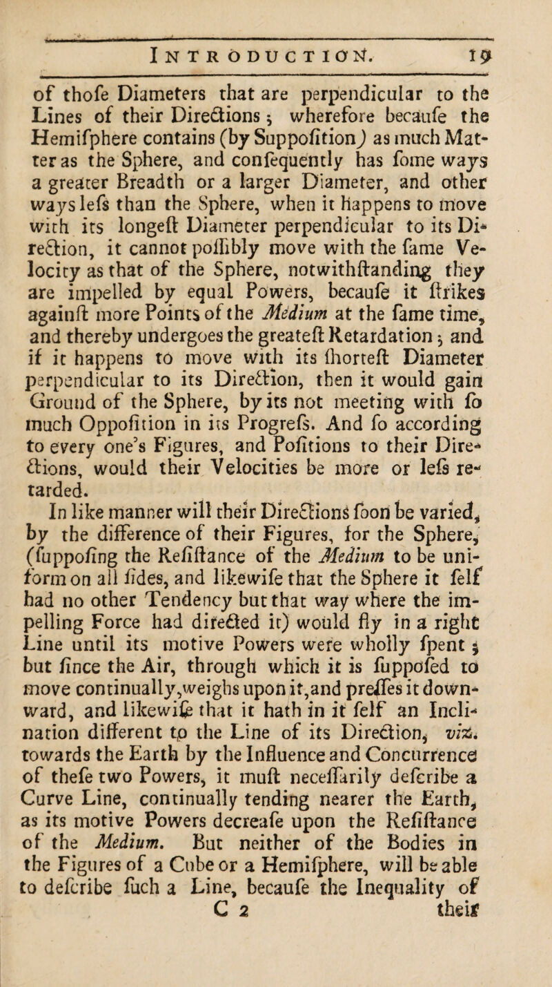 of thofe Diameters that are perpendicular to the Lines of their Directions * wherefore becaufe the Hemifphere contains (by Suppofition) as much Mat¬ ter as the Sphere, and confequently has fome ways a greater Breadth or a larger Diameter, and other wayslefs than the Sphere, when it happens to move with its longed Diameter perpendicular to its Di* region, it cannot poflibly move with the fame Ve¬ locity as that of the Sphere, notwithftanding they are impelled by equal Powers, becaufe it ftfikes againft more Points of the Medium at the fame time, and thereby undergoes the greateft Retardation $ and if it happens to move with its fhorteft Diameter perpendicular to its Direction, then it would gain Ground of the Sphere, by its not meeting with fb much Oppofition in its Progrefs. And fo according to every one's Figures, and Pofitions to their Dire* ftions, would their Velocities be more or lefs re* tarded. In like manner will their Directions foon be varied, by the difference of their Figures, for the Sphere, (fuppofing the Refiftance of the Medium to be uni¬ form on ail tides, and likewife that the Sphere it felf had no other Tendency but that way where the im¬ pelling Force had directed it) would fly in a right Line until its motive Powers were wholly fpent * but fince the Air, through which it is fuppofed to move continually,weighs upon it,and preffes it down* ward, and likewife that it hath in it felf an Incli* nation different tp the Line of its Direction* vi%. towards the Earth by the Influence and Concurrence of thefe two Powers, it muff neceflarily defcribe a Curve Line, continually tending nearer the Earth, as its motive Powers decreafe upon the Refiftance of the Medium. But neither of the Bodies in the Figures of a Cube or a Hemifphere, will be able to defcribe fuch a Line, becaufe the Inequality of C 2 their