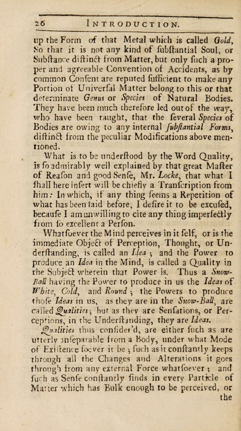 up the Form of that Metal which is called Gold, Mo thar it is not any kind of fubftantial Soul, or Subfiance diftindt from Matter, but only fuch a pro¬ per and agreeable Convention of Accidents, as by common Confent are reputed fufficient to make any Portion of Univerfal Matter belong to this or that determinate Genus or Species of Natural Bodies. They have been much therefore led out of the wa)r, who have been taught, that the feveral Species of Bodies are owing to any internal fubftantial Forms, diffinft from the peculiar Modifications above men¬ tioned. What is to be underftood by the Word Quality, is fo admirably well explained by that great Mafter of Reafon and goodSenfe, Mr. Locke, that what I fhall hereinfert will be chiefly a Tranfcription from him: In which, if any thing feems a Repetition of what has been laid before, I defire it to be excufed, becaufe I am unwilling to cite any thing imperfe&ly from lo excellent a Perfon. Whatfoever the Mind perceives in it felf, or is the immediate Objeft of Perception, Thought, or Un¬ derhand ing, is called an Idea ; and the Power to produce an Idea in the Mind, is called a Quality in the Subject wherein that Power is. Thus a Snow- Ball having the Power to produce in us the Ideas of White, Cold, and Round ^ the Powers to produce thofe Ideas in us, as they are in the Snow-Ball, are called Qualities', but as they are Senfations, or Per¬ ceptions, in the Underfljnding, they are Ideas. Vitalities thus confider’d, are either fuch as are utterly jnfeparable from a Body, under what Mode of Fxiitence focver it be *, fuch as it conftantly keeps through all the Changes and Alterations it goes through from any external Force whatfoever ; and fuch as Senfe conftantly finds in every Particle of Matter which has Bulk enough to be perceived, or the