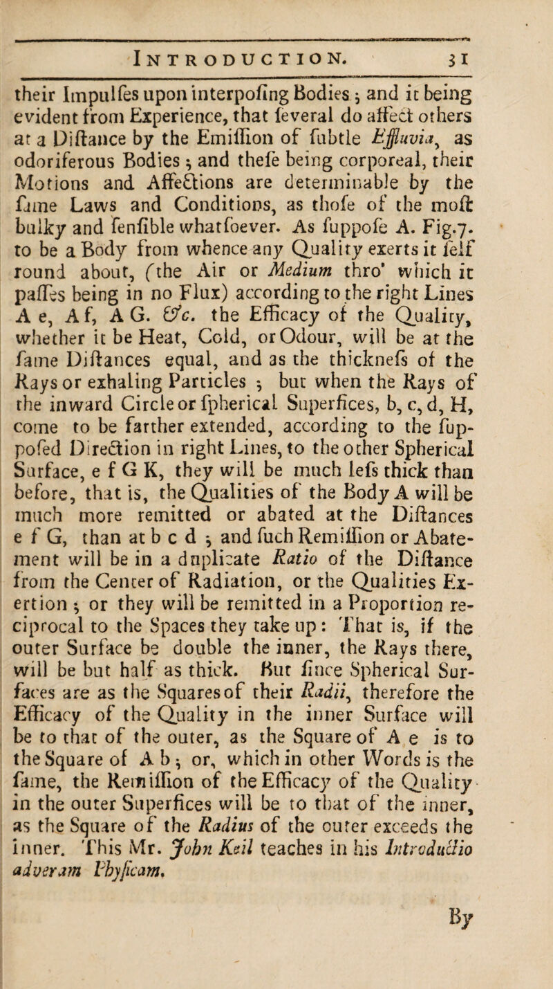 their Impulfes upon interpofing Bodies * and it being evident from Experience, that feveral do affect others at a Di fiance by the Emiffion of fnbtie Effluvia, as odoriferous Bodies $ and thefe being corporeal, their Motions and Affections are determinable by the fame Laws and Conditions, as thofe of the molt bulky and fenfible whatfoever. As fuppofe A. Fig.7. to be a Body from whence any Quality exerts it ielf round about, (the Air or Medium thro’ which it paffes being in no Flux) according to the right Lines A e, Af, AG. &c. the Efficacy of the Quality, whether it be Heat, Cold, or Odour, will be at the fame Diflances equal, and as the thicknefs of the Rays or exhaling Particles *, but when the Rays of the inward Circle or fphericai Superfices, b, c, d, H, come to be farther extended, according to the fup- pofed Direction in right Lines, to the other Spherical Surface, e f G K, they will be much iefs thick than before, that is, the Qualities of the Body A will be much more remitted or abated at the Diflances e f G, than at b c d * and fuch Remillion or Abate¬ ment will be in a duplicate Ratio of the Diflance from the Center of Radiation, or the Qualities Ex¬ ertion *, or they will be remitted in a Proportion re¬ ciprocal to the Spaces they take up : That is, if the outer Surface be double the inner, the Rays there, will be but half as thick. But fince Spherical Sur¬ faces are as the Squares of their Radii ^ therefore the Efficacy of the Quality in the inner Surface will be to that of the outer, as the Square of A e is to the Square of Ab^ or, which in other Words is the fame, the Remiffion of the Efficacy of the Quality in the outer Superfices will be to that of the inner, as the Square of the Radius of the outer exceeds the inner. This Mr. Jobji Keil teaches in his Intro dudio aiveram tbyjicam. By