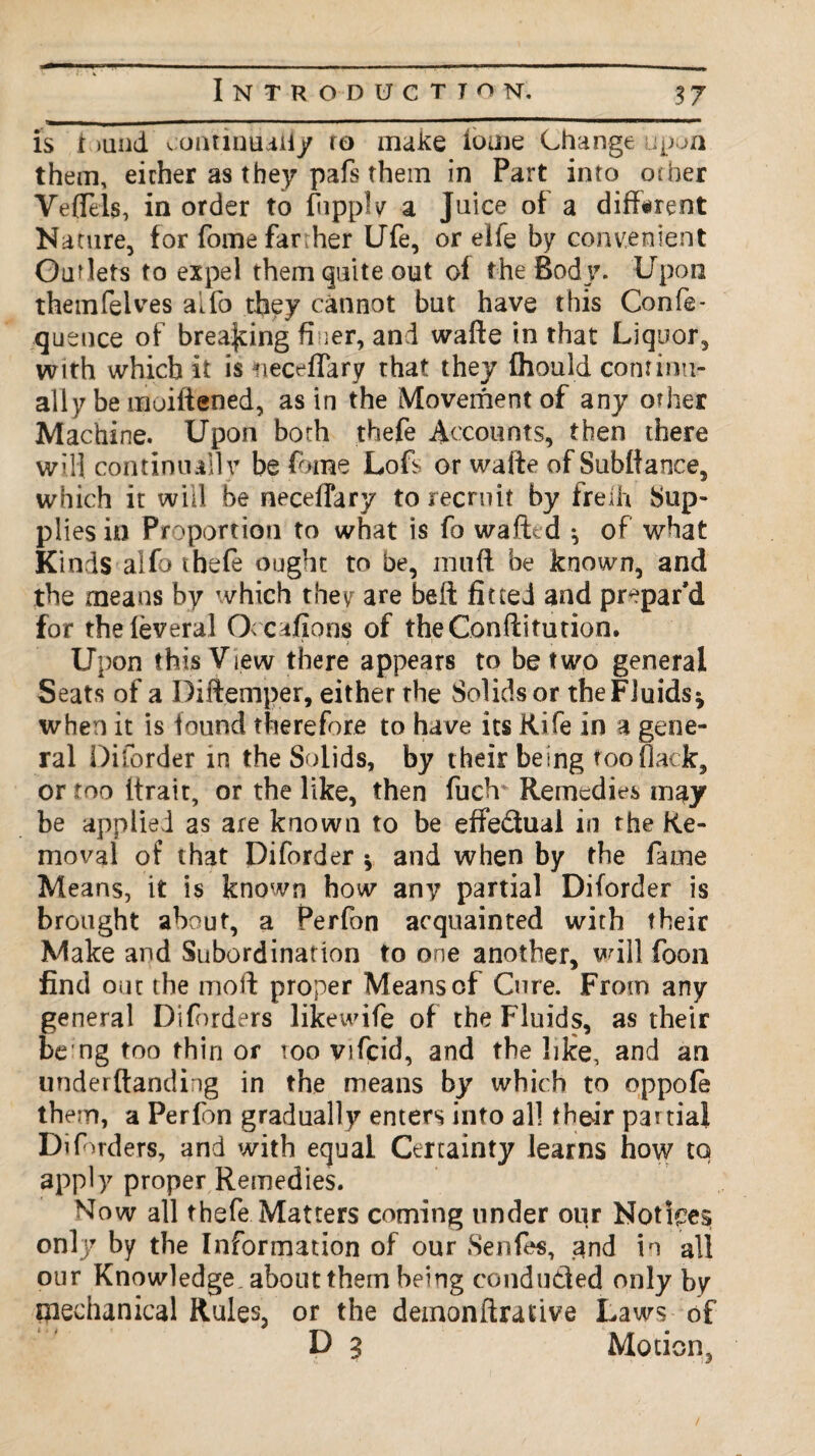 is i >und continually ro make iorne Change upon them, either as they pafs them in Part into other Veflels, in order to fiipply a Juice of a different Nature, for fome farther Ufe, or elfe by convenient Outlets to expel them quite out of the Body. Upon themfelves alfo they cannot but have this Confe- qusuce of breaking finer, and wafte in that Liquor, with which It is neceflary that they fhould continu¬ ally be moiliened, as in the Movement of any other Machine. Upon both thefe Accounts, then there will continually be feme Loft or wafte of Subflance, which it will be neceffary to recruit by freih Sup¬ plies in Proportion to what is fo wafted * of what Kinds alfo t hefe ought to be, mud be known, and the means by which they are belt fitted and prepar’d for the leveral Occafions of theConftitution. Upon this View there appears to be two general Seats of a Diftemper, either rhe Solids or the Fluids* when it is found therefore to have its Rife in a gene¬ ral Diforder in the Solids, by their being too flack, or too itrait, or the like, then fudr Remedies may be applied as are known to be effe&ual in rhe Re¬ moval of that Diforder * and when by the fame Means, it is known how any partial Diforder is brought about, a Perfon acquainted with their Make and Subordination to one another, will foon find out the mod proper Means of Cure. From any general Diforders likewife of the Fluids, as their be ng too thin or too vifcid, and the like, and an underftanding in the means by which to oppofe them, a Perlbn gradually enters into all their partial Diforders, and with equal Certainty learns how to apply proper Remedies. Now all thefe Matters coming under our Notices only by the Information of our Senfes, and in all our Knowledge, about them being conduced only by mechanical Rules, or the demonftrative Laws of D 9 Motion,