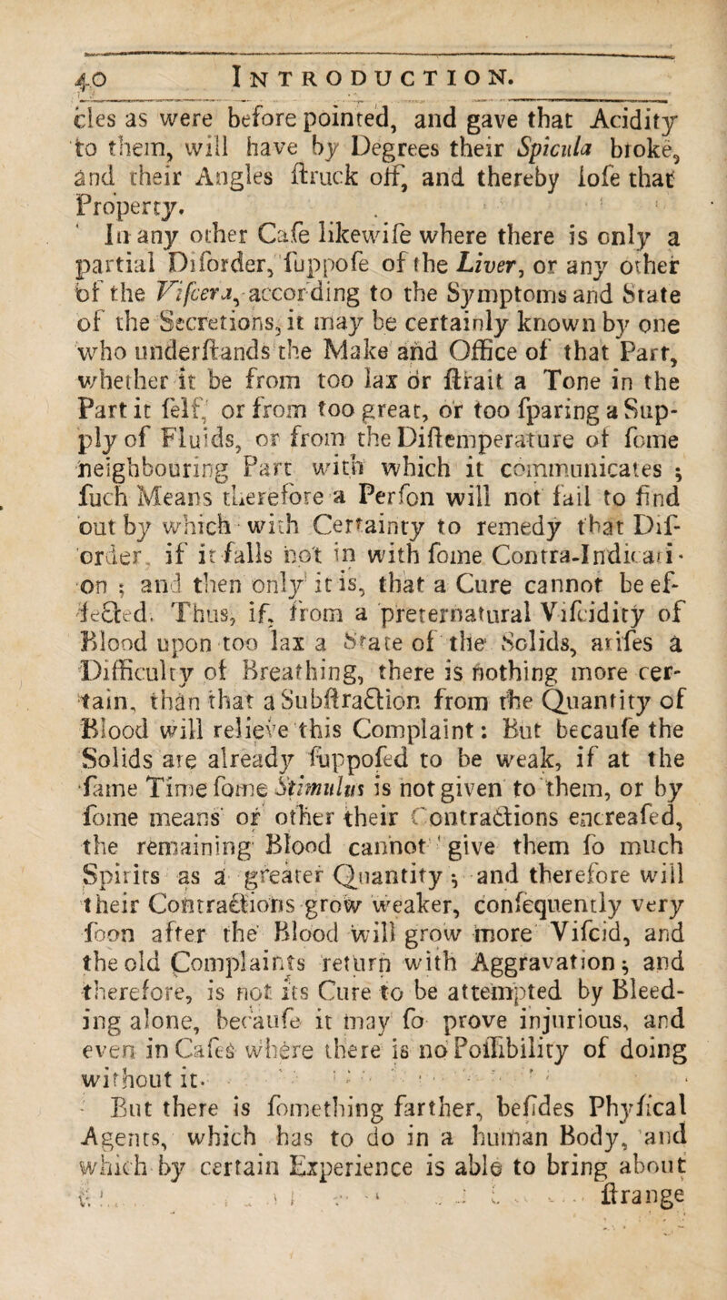 ties as were before pointed, and gave that Acidity to them, will have by Degrees their Spicula broke, and their Angles (truck off, and thereby iofe that Property. . * ! In any other Cafe likewife where there is only a partial Diforder, fuppofe of the Liver, or any other bf the Vifcera,according to the Symptoms and State of the Secretions, it may be certainly known by one who underftands the Iviake and Office of that Part, whether It be from too lax or ftiait a Tone in the Part it felf, or from too great, or too fparing a Sup¬ ply of Fluids, or from the Diftemperature of feme Neighbouring Part with which it communicates ; fuch Means therefore a Perfon will not fail to find out by which with Certainty to remedy that Dif¬ order if it falls not in with fome Contra-Indicati- on ; and then only it is, that a Cure cannot be ef¬ fected. Thus, if, from a preternatural Vifcidity of Blood upon too lax a State of the Solids, arifes a Difficulty of Breathing, there is nothing more cer¬ tain, than that aSubftradtion from the Quantity of Blood will relieve this Complaint: But becaufe the Solids are already fuppofed to be weak, if at the •fame Time fume Stimiilm is not given to them, or by Time means or other their C ontradtions encreafed, the remaining'Blood cannot give them fo much Spirits as a greater Quantity •, and therefore will their Cofitradrions grow weaker, confequentiy very Toon after the Blood will grow more Yifcid, and the old Complaints return with Aggravation ^ and therefore, is not its Cure to be attempted by Bleed¬ ing alone, becaufe it may fo prove injurious, and even in Cafes where there is no Poffibility of doing without it. - But there is fomething farther, befldes Phyiical Agents, which has to do in a human Body, and which-by certain Experience is able to bring about |, s<.ii - ‘ J l ft range