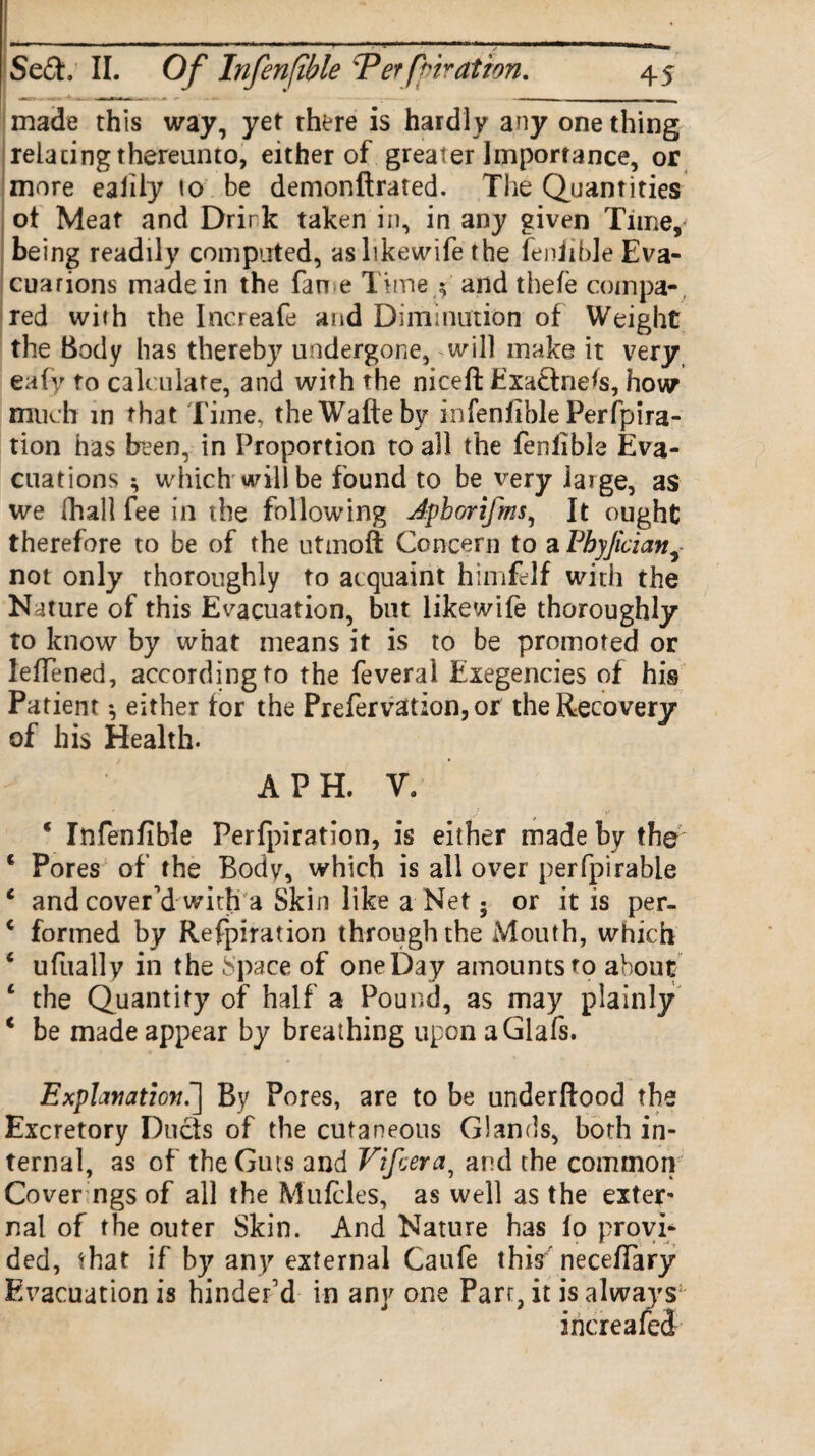 made this way, yet there is hardly any one thing relating thereunto, either of greater Importance, or more ealily to be demonftrated. The Quantities ot Meat and Drir k taken in, in any given Time, being readily computed, aslikewife the fenlible Eva¬ cuations made in the fan e Time ; and thefe compa¬ red with the Increafe and Diminution of Weight the Body has thereby undergone, will make it very eafy to calculate, and with the niceft Exadnefs, how much in that Time, theWafteby in fenlible Per fpira- tion has been, in Proportion to all the fenlible Eva¬ cuations ^ which will be found to be very iaige, as we [hall fee in the following Jpborifms, It ought therefore to be of the utmofl: Concern to a Pbyjician^ not only thoroughly to acquaint himfelf with the Nature of this Evacuation, bat like wife thoroughly to know by what means it is to be promoted or leffened, according to the feveral Exegencies of his Patient *, either for the Prefervattion, or the Recovery of his Health. A PH. V. * Infenfible Perfpiration, is either made by the' c Pores of the Body, which is all over perfpirable c and cover'd with a Skin like a Net 5 or it is per- * formed by Refpiration through the Mouth, which ‘ ufually in the Space of one Day amounts to about c the Quantity of half a Pound, as may plainly * be made appear by breathing upon aGlafs. Explanation.] By Pores, are to be underftood the Excretory Duds of the cutaneous Glands, both in¬ ternal, as of the Guts and Vifcera9 and the common Cover ngs of all the Mufcles, as well as the exter¬ nal of the outer Skin. And Nature has io provi¬ ded, that if by any external Caufe this'neceffary Evacuation is hinder'd in any one Parr, it is always increafed