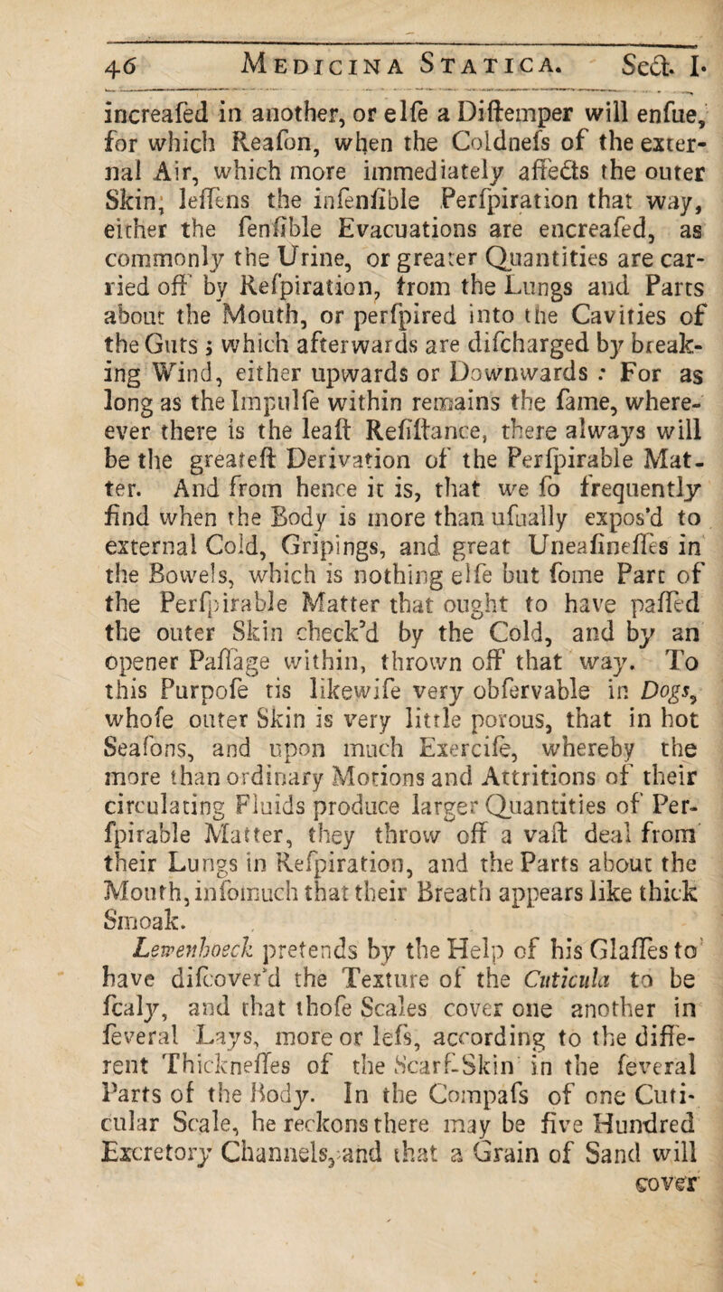 iricreafed in another, or elfe a Diftemper will enfue, for which Reafon, when the Coldnefs of the exter¬ nal Air, which more immediately afre&s the outer Skin, leffens the infeniible Perfpiration that way, either the fenffble Evacuations are encreafed, as commonly the Urine, or greater Quantities are car¬ ried off by Refpiration, trom the Lungs and Parts about the Mouth, or perfpired into the Cavities of the Guts ; which afterwards are difcharged by break¬ ing Wind, either upwards or Downwards .* For as long as thelmpulfe within remains the fame, where- ever there is the leaft Refiftance, there always will be the greafeft Derivation of the Perfpirable Mat¬ ter. And from hence it is, that we fo frequently find when the Body is more than ufually expos’d to external Cold, Gripings, and great Uneafineffes in the Bowels, which is nothing elfe but fome Parc of the Perfpirable Matter that ought to have paffed the outer Skin check’d by the Cold, and by an opener Paflage within, thrown off that way. 'Fo this Purpofe tis likewife very obfervable in Dogs^ whofe outer Skin is very little porous, that in hot Seafons, and upon much Exercife, whereby the more than ordinary Motions and Attritions of their circulating Fluids produce larger Quantities of Per¬ fpirable Matter, they throw off a vaft deal from their Lungs in Refpiration, and the Parts about the Mouth, infotnuch that their Breath appears like thick Smoak. Lewenhosch pretends by the Help of his Glaffesto have difcovefd the Texture of the Cuticula to be fcaly, and that thofe Scales cover one another in feveral Lays, more or lefs, according to the diffe¬ rent Thickneffes of the Scarf-Skin' in the feveral Parts of the Body. In the Compafs of one Cuti- cular Scale, he reckons there may be five Hundred Excretory Channels, and that a Grain of Sand will cover