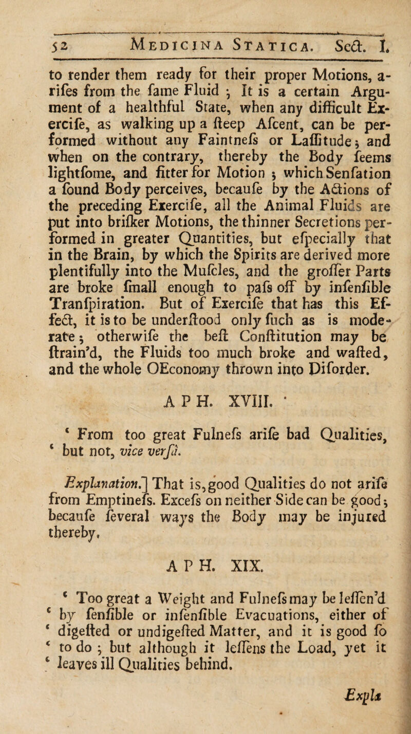 to render them ready for their proper Motions, a- rifes from the fame Fluid ^ It is a certain Argu¬ ment of a healthful State, when any difficult Ex¬ ercife, as walking up a fteep Afcent, can be per¬ formed without any Faintnefs or Laffitudej and when on the contrary, thereby the Body feems lightfome, and fitter for Motion * which Senfation a found Body perceives, becaufe by the Actions of the preceding Exercife, all the Animal Fluids are put into brifker Motions, the thinner Secretions per¬ formed in greater Quantities, but efpecially that in the Brain, by which the Spirits are derived more plentifully into the Mufcles, and the groffer Parts are broke fmall enough to pafs off by infenfibJe Tranfpiration. But of Exercife that has this Ef¬ fect, it is to be underftood only fuch as is mode¬ rate 5 otherwife the beft Conftitution may be ftrain’d, the Fluids too much broke and wafted, and the whole OEconomy thrown into Diforder. A PH. XVIil. * c From too great Fulnefs arife bad Qualities, c but not, vice verfa. Explanation.] That is,good Qualities do not arife from Emptinefs. Excefs on neither Side can be good*, becaufe feveral ways the Body may be injured thereby. A PH. XIX. c Too great a Weight and Fulnefs may be leflen’d c by fenfible or infenfibLe Evacuations, either of ‘ digefted or undigefted Matter, and it is good fo * to do ; but although it leflens the Load, yet it c leaves ill Qualities behind. ExpU