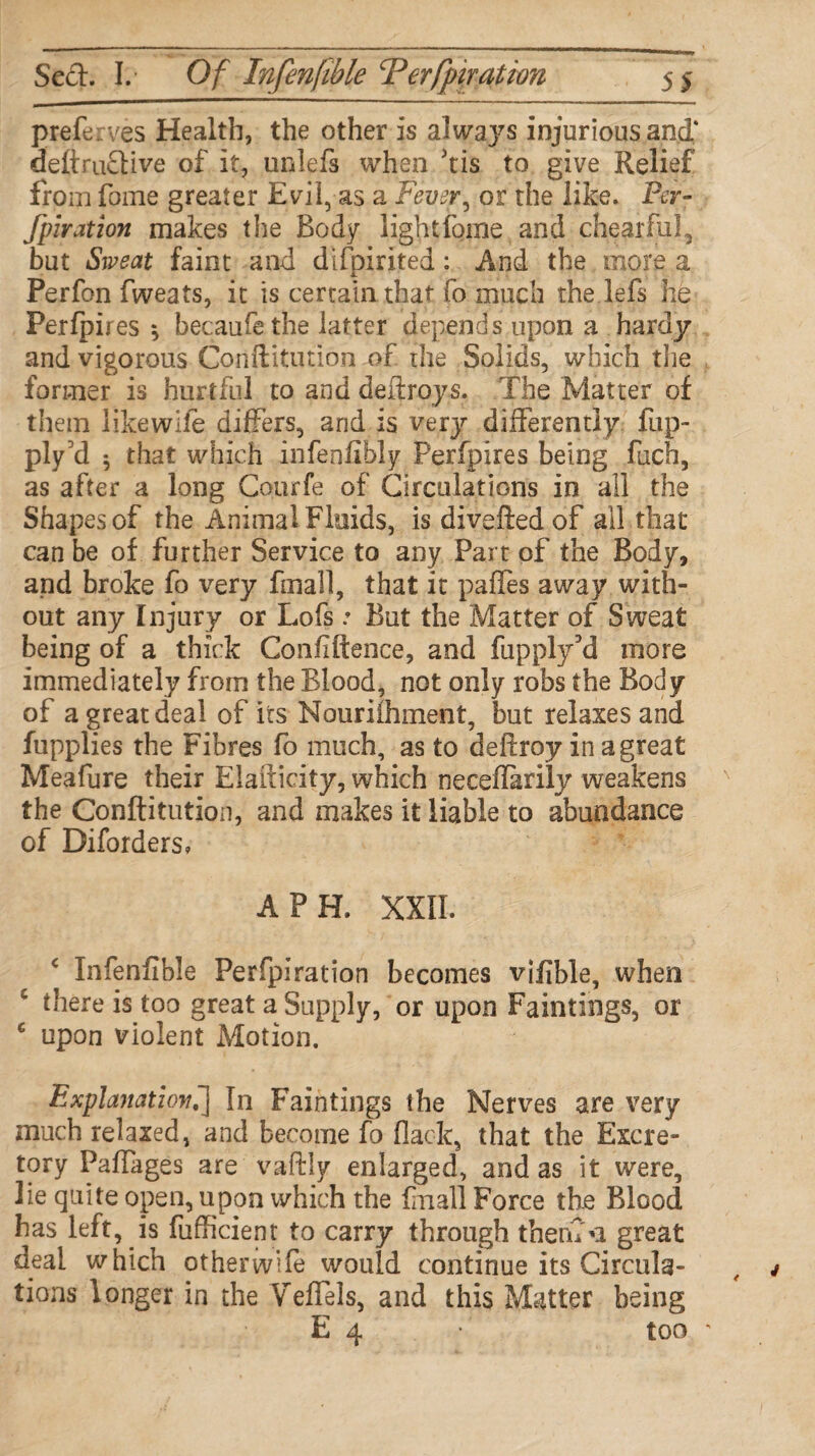 preferves Health, the other is always injurious and* deftruflive of it, unlefs when 'tis to give Relief from fome greater Evil, as a Fever, or the like. Per¬ foration makes the Body lightfome and chearful, but Sweat faint and difpirited : And the more a Perfon fweats, it is certain that fo much the lefs he Perfpires *, becaufethe latter depends upon a hardy and vigorous Conftitution of the Solids, which the former is hurtful to and deftroys. The Matter of them likewife differs, and is very differently flip- ply 3d 5 that which infenlibly Perfpires being facfi, as after a long Courfe of Circulations in all the Shapes of the Animal Fluids, is divefled of all that can be of further Service to any Part of the Body, and broke fo very fmall, that it pafles away with¬ out any Injury or Lofs.* But the Matter of Sweat being of a thick Confidence, and fupply3d more immediately from the Blood, not only robs the Body of a great deal of its Nourifliment, but relaxes and fupplies the Fibres fo much, as to deftroy in a great Meafure their Elaiticity, which neceflarily weakens the Conftitution, and makes it liable to abundance of Diforders* A PH. XXII. * Infenfible Perfpiration becomes vifible, when 5 there is too great a Supply, or upon Paintings, or c upon violent Motion. Explanation,] In Paintings the Nerves are very much relaxed, and become fo flack, that the Excre¬ tory Paflages are vaftly enlarged, and as it were, lie quite open, upon which the final! Force the Blood has left, is fufficient to carry through them n great deal which otherwife would continue its Circula¬ tions longer in the VefTels, and this Matter being E 4 too