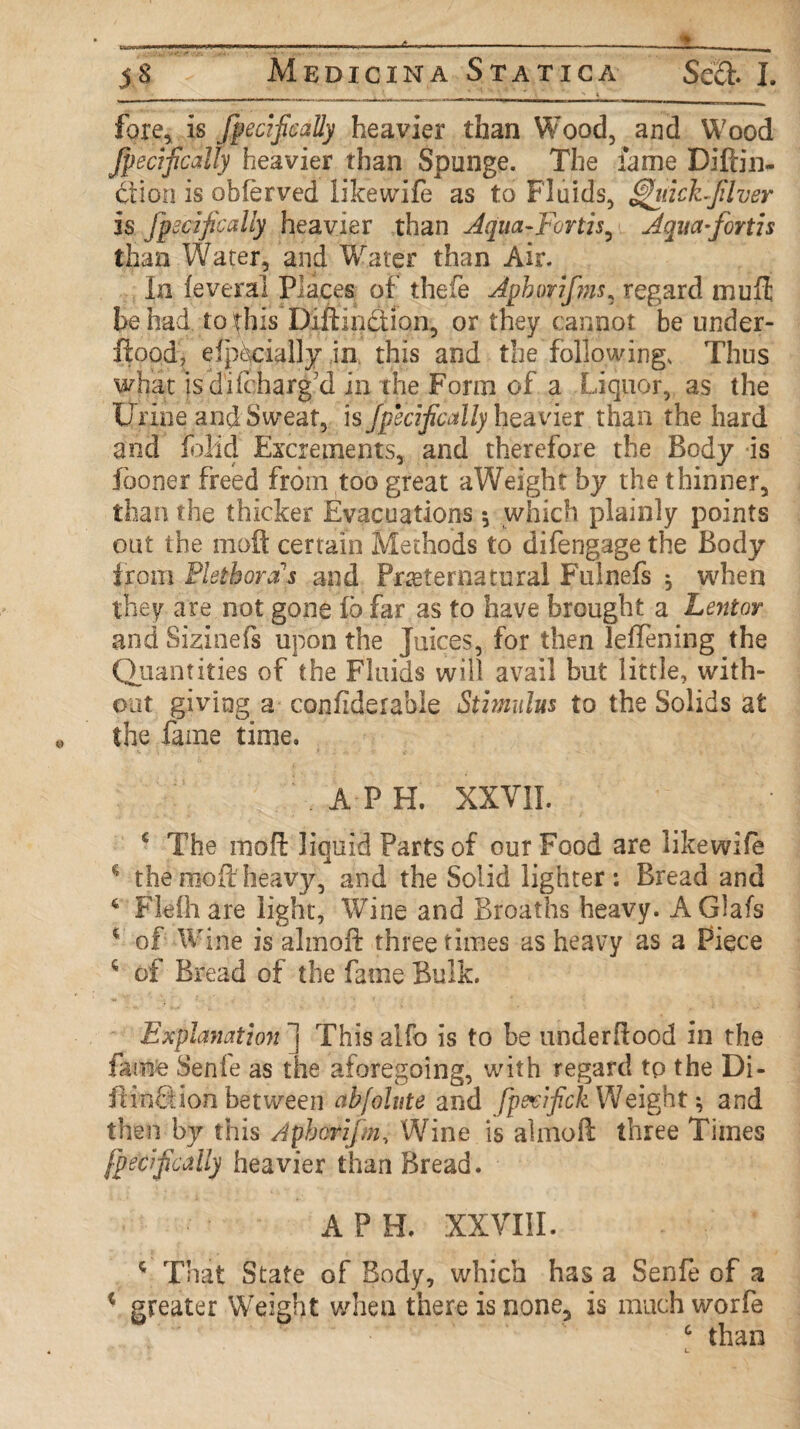 fore, is fpecifically heavier than Wood, and Wood Jpecifically heavier than Spunge. The lame Diftin- ction is obierved like wife as to Fluids, htichjilver is Jpecifically heavier than dqua-Fortis, Aqua-for tis than Water, and Water than Air. In feveral Places of thefe Aphorifins* regard mull he had to this Diftinction, or they cannot be under- flood, efpecially in this and the followings Thus what isdifcharg’d in the Form of a Liquor, as the Urine and Sweat, is Jpecifically heavier than the hard and foHd Excrements, and therefore the Body is fooner freed from too great aWeight by the thinner, than the thicker Evacuations * which plainly points out the moil certain Methods to difengage the Body from Plethora's and Preternatural Fulnefs ^ when they are not gone fo far as to have brought a Lentor and Sizinefs upon the Juices, for then leffening the Quantities of the Fluids will avail but little, with¬ out giving a confiderabie Stimulus to the Solids at the fame time. APE XXVII. c The indft liquid Parts of our Food are likewife * the moil heavy, and the Solid lighter: Bread and 4 Flefhare light, Wine and Broaths heavy. AGlafs 4 of Wine is almoft: three times as heavy as a Piece * of Bread of the fame Bulk. Explanation ~j This alfo is to be underflood in the fame Senfe as the aforegoing, with regard tp the Di- ftinftion between abfolute and fpevifick Weight *, and then by this Aphcrifm, Wine is almoft three Times fpecfically heavier than Bread. A P H. XXVIII. c That State of Body, which has a Senfe of a * greater Weight when there is none, is much worfe