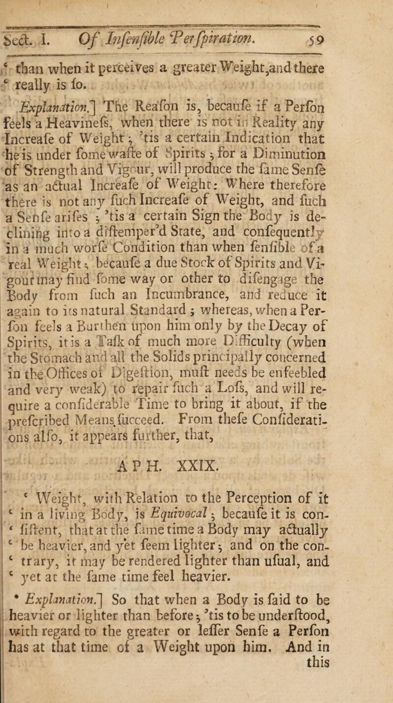 6 than when it perceives a greater Weight,and there c really is lo. Explanation.*] The Rea'fon is, becauie if a Perfbn feels a Heavinels, when there is not in Reality any Increafe of Weight 5tis a certain Indication that he is under fome wafire of Spirits ^for a Diminution of Strength and Vigour, will produce the fame Senfe as an a&ual Increafe of Weight: Where therefore there is not any fuch Increafe of Weight, and fuch a Sefife arifes 5 ’iis a certain Sign the Body is de¬ clining into a diftempefd State, and confequently in a much worfe Condition than when feniible of a real Weight becaufe a due Stock of Spirits and Vi¬ gour may find fome way or other to difengage the Body from fuch an Incumbrance, and reduce it again to its natural Standard 5 whereas, when a Per- fon feels a Burthen upon him only by the Decay of Spirits, it is a Talk of much more Difficulty (when the Stomach and all the Solids principally concerned in the Offices oi Digeftion, muft needs he enfeebled and very weak) to repair fuch a Lofs, and will re¬ quire a confiderable Time to bring it about, if the prefcribed Means fiicceed. From thefe Confiderati- ons alfo, it appears further, that, A PH. XXIX. c Weight, with Relation to the Perception of it c in a living Body, is Equivocal * becaufe it is con- ‘ fiflent, that at the fame time a Body may actually c be heavier, and yet feem lighter ^ and on the con- c trary, if may be rendered lighter than ufual, and c yet at the fame time feel heavier. • Explanationf] So that when a Body is faid to be heavier or lighter than before ^ ?tis to be underftood, with regard to the greater or leffer Senfe a Perfon has at that time of a Weight upon him. And in this