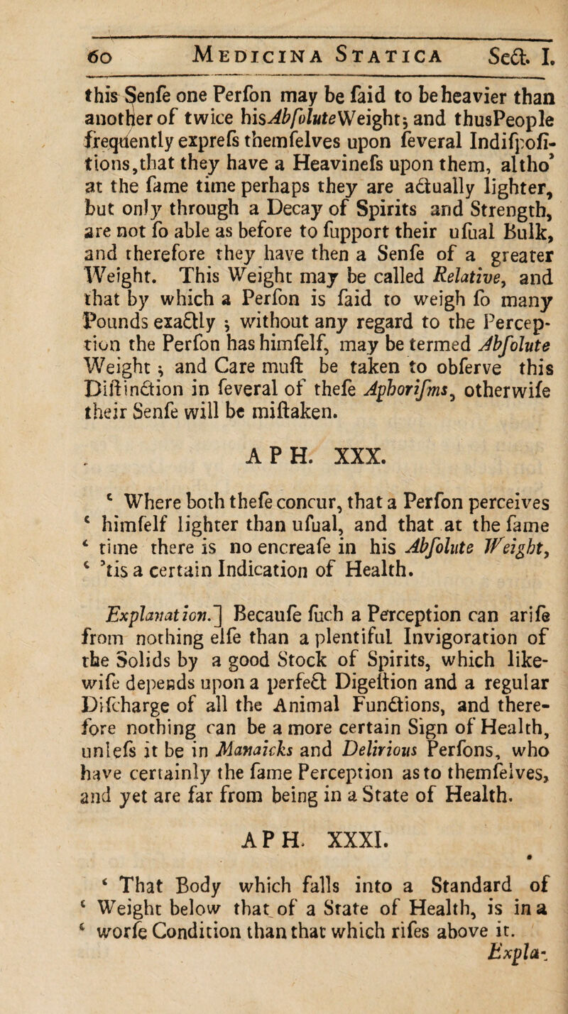 this Senfe one Perfon may be faid to be heavier than another of twice his^i/S/wteWeight5 and thusPeople freqdentiy exprefs themfelves upon feveral Indifpofi- t ions, that they have a Heavinefs upon them, altho* at the fame time perhaps they are a&ually lighter, but only through a Decay of Spirits and Strength, are not fo able as before to fupport their ufual Bulk, and therefore they have then a Senfe of a greater Weight. This Weight may be called Relative, and that by which a Perfon is faid to weigh fo many Pounds exa£Uy * without any regard to the Percep¬ tion the Perfon has himfelf, may be termed Abfolute Weight j and Care muft be taken to obferve this Bill:in£tion in feveral of thefe Aphorifms, otherwife their Senfe will be miftaken. A P H. XXX. c Where both thefe concur, that a Perfon perceives c himfelf lighter than ufual, and that at the fame c time there is no encreafe in his Abfolute JDeigbt, c 5tis a certain Indication of Health. Explanation.] Becaufe fuch a Perception can arife from nothing elfe than a plentiful Invigoration of the Solids by a good Stock of Spirits, which like- wife depends upon a perfeft Digeftion and a regular Difcharge of all the Animal Fun&ions, and there¬ fore nothing can be a more certain Sign of Health, unlefs it be in Manaicks and Delirious Perfons, who have certainly the fame Perception as to themfeives, and yet are far from being in a State of Health. APE XXXI. # ‘ That Body which falls into a Standard of c Weight below that of a State of Health, is in a 6 worfe Condition than that which rifes above it. Expla-