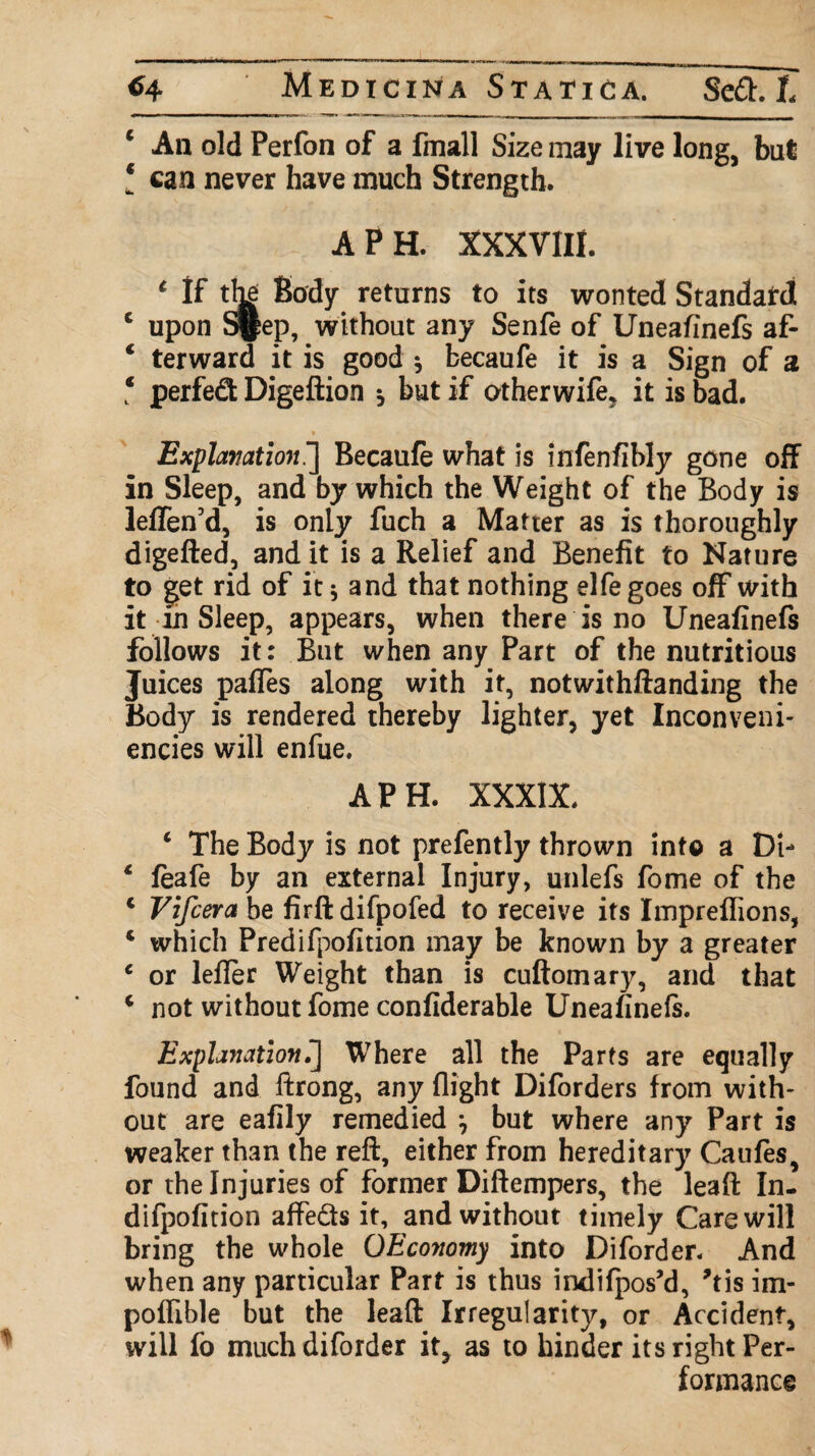 c An old Perfon of a fmall Size may live long, but l can never have much Strength. A PH. XXXVIII. 1 If the Body returns to its wonted Standard c upon S||ep, without any Senfe of Uneafinefs af- € terward it is good * fcecaufe it is a Sign of a ‘ perfect Digeftion * but if otherwife, it is bad. Explanation^] Becaufe what is infenfibly gone off in Sleep, and by which the Weight of the Body is leffen’d, is only fuch a Matter as is thoroughly digefted, and it is a Relief and Benefit to Nature to get rid of it 5 and that nothing elfegoes off with it in Sleep, appears, when there is no Uneafinefs follows it: But when any Part of the nutritious Juices pafles along with it, notwithftanding the Body is rendered thereby lighter, yet Inconveni- encies will enfue. A PH. XXXIX. c The Body is not prefently thrown into a Di- 4 feafe by an external Injury, unlefs fome of the c Vifcera be firft difpofed to receive its Impreflions, 4 which Predifpofition may be known by a greater c or lefTer Weight than is cuftomary, and that 4 not without fome confiderable Uneafinefs. Explanation^] Where all the Parts are equally found and ftrong, any flight Diforders from with- out are eafily remedied j but where any Part is weaker than the reft, either from hereditary Caufes, or the Injuries of former Diftempers, the leaft In- difpofition affe&s it, and without timely Care will bring the whole OEconomy into Diforder. And when any particular Part is thus indifpos’d, *tis im- poffible but the leaft Irregularity, or Accident, will fo much diforder it? as to hinder its right Per¬ formance