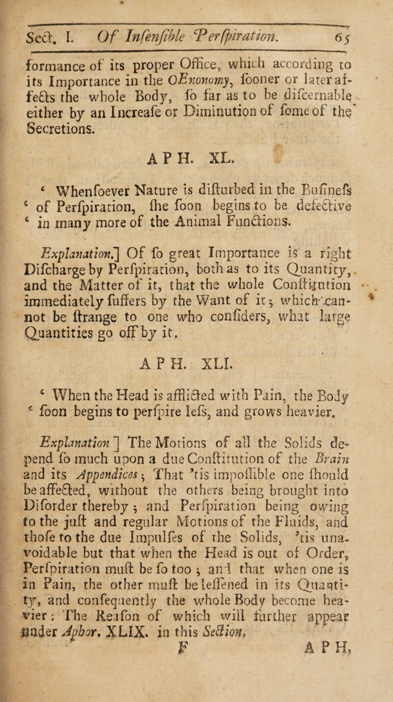 formance of its proper Office, which according to its Importance in the OEyionomy, fooner orjateraf- feds the whole Body, fo far as to be difcernabl^ either by anlncreafeor Diminution of fomeof ths* Secretions. A P H. XL. ‘ Whenfoever Nature is difturbed in the Bufinefs c of Perfpiration, fhe foon begins to be defective c in many more of the Animal Functions. Explanation^] Of fo great Importance is a right Difcharge by Perfpiration, both as to its Quantity,, and the Matter of it, that the whole Confutation immediately fuffers by the Want of it^ which-\can- not be ftrange to one who confiders, what large Quantities go off by it. A P H. XLI. 4 When the Head is afflided with Pain, the Body 6 foon begins to perfpire lefs, and grows heavier. Explanation ] The Motions of all the Solids de¬ pend fo much upon a due Confutation of the Brain and its Appendices $ That his impoffible one fh-ouid beaffeded, without the others being brought into Diborder thereby * and Perfpiration being owing to the juft and regular Motions of the Fluids, and thofe to the due Impulfes of the Solids, his una¬ voidable but that when the Head is out of Order, Perfpiration muft be fo too * and that when one is in Pain, the other muft beleflened in its Quanti¬ ty, and confequently the whole Body become hea¬ vier : The Rea fan of which will further appear under Jpbor. XLIX. in this SeSion* F APR