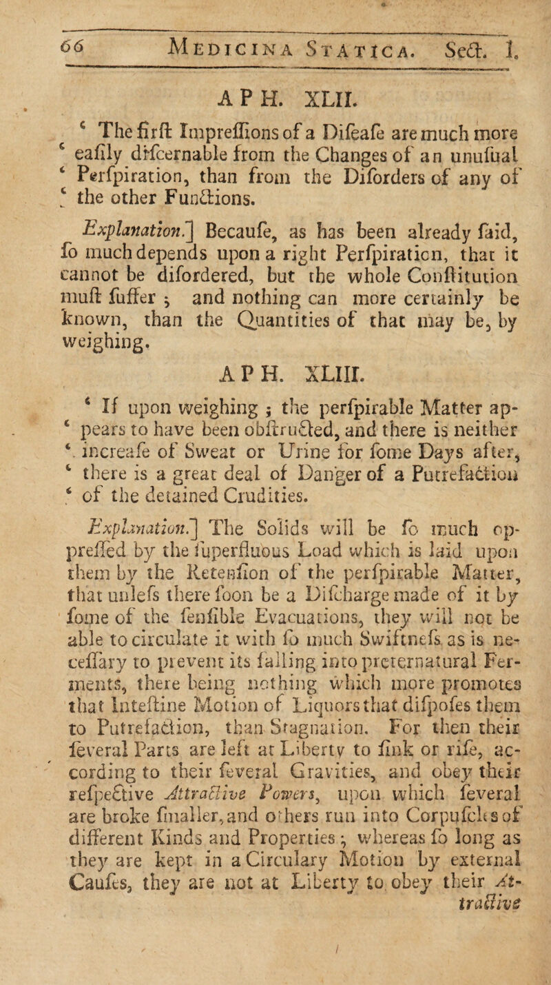 API-L XLIL c Thefirfl: Impreflions of a Difeafe are much more c eaflly dffcernable from the Changes of an unufual Perfpiration, than from the Diforders of any of c the other Fuodions. Explanation^] Becaufe, as has been already laid, fo much depends upon a right Perfpiraticn, that it cannot be difordered, but the whole Conftitution muft fuffer * and nothing can more certainly be known, than the Quantities of that may be, by weighing. APR XLIIL 4 If upon weighing ; the perfpirable Matter ap- 4 pears to have been obftruQed, and there is neither V increafe of Sweat or Urine for fome Days after, 4 there is a great deal of Danger of a Putrefaction 6 of the detained Crudities. Explanation.’] The Solids will be fo much op- prefled by the fuperfluous Load which is laid upou them by the Retention of' the perfpirable Matter, that unlefs there foon be a Dilcharge made of it by fome of the fenfible Evacuations, they will not be able to circulate it with lb much Swiftnefs. as is ne- ceflary to prevent its falling into preternatural Fer¬ ments, there being nothing which more promotes that Intefline Motion of Liquors that difpofes them to Putrefaction, than Stagnation, For then their feveral Parts are left at Liberty to fink or rife, ac¬ cording to their feveral Gravities, and obey their srefpeCtive Jitrattive Powers^ upon which feveral are broke fnialler,and others run into Corpufchsof different Kinds and Properties ^ whereas fo long as they are kept in a Circulary Motion by external Caufes, they are not at Liberty to. obey their At- traUive I