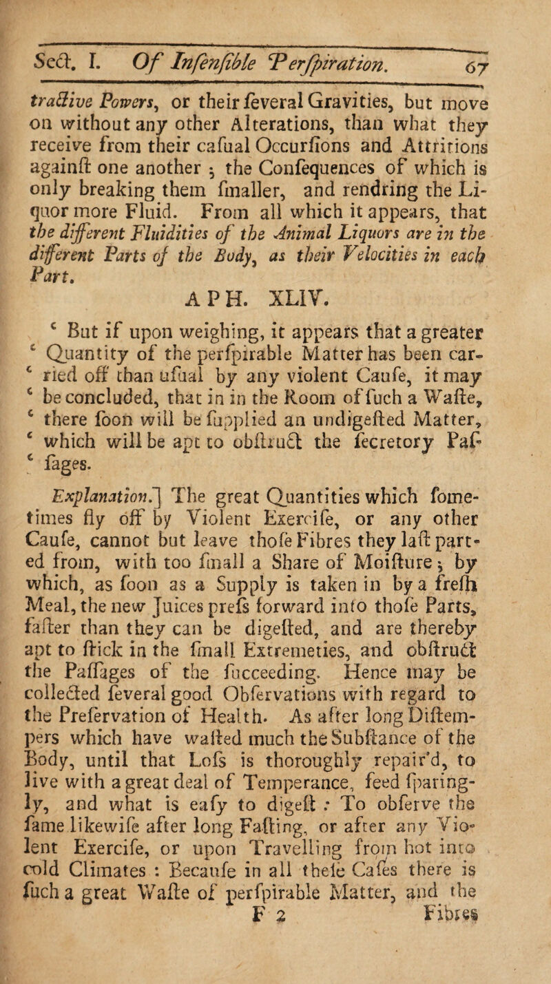 trattive Powers, or their feveral Gravities, but move oa without any other Alterations, than what they receive from their cafual Occurfions and Attritions againft one another ^ the Confluences of which is only breaking them fmaller, and rendring the Li¬ quor more Fluid. From all which it appears, that the different Fluidities of the Animal Liquors are in the different Parts of the Body, as their Velocities in each Part. A PH. XL1V. c But if upon weighing, it appears that a greater £ Quantity of the perfpirable Matter has been car- c ried off’ than ufual by any violent Caufe, it may c be concluded, that in in the Room of fuch a Wafte, c there foon will be fupplied an undigefted Matter, c which will be apt to obftruSt the lecretory Paf c fages. Explanation.The great Quantities which fome- times fly off by Violent Exercife, or any other Caufe, cannot but leave thofe Fibres they laft part¬ ed from, with too fmall a Share of Moifture * by which, as foon as a Supply is taken in by a frefh Meal, the new Juices prefs forward into thofe Parts, fafter than they can be digelted, and are thereby apt to flick in the fmall Extremeties, and obftrutt the Paflages of the fucceeding. Hence may be collected feveral good Obfer vat ions with regard to the Prefervation of Health. As after long Diftem- pers which have walled much the Subftance of the Body, until that Lofs is thoroughly repair’d, to live with a great deal of Temperance, feed fparing- ly, and what is eafy to digeft : To obferve the fame likewife after long Falling, or after any Vio¬ lent Exercife, or upon Travelling from hot into cold Climates : Becaufe in all thele Cafes there is fuch a great Wafte of perfpirable Matter, and the F 2 Fibres