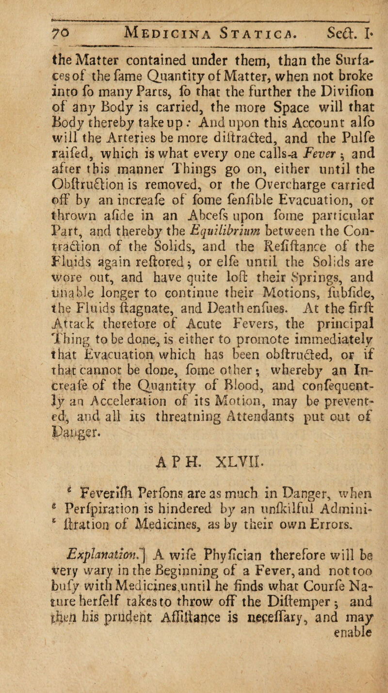 70 Medicina Statics. Sed. I* the Matter contained under them, than the Surfa¬ ces of the fame Quantity of Matter, when not broke into fo many Parts, fo that the further the Divifion of any Body is carried, the more Space will that Body thereby take up .* And upon this Account alfo will the Arteries be more diiiradted, and the Pulfe raifed, which is what every one calls-a Fever * and after this manner Things go on, either until the Obftrudion is removed, or the Overcharge carried off’ by an increafe of fome fenfible Evacuation, or thrown afide in an Abcefs upon fome particular Part, and thereby the Equilibrium between the Con¬ traction of the Solids, and the Refinance of the Fluids again reftored * or elfe until the Solids are wore out, and have quite loft their vSprings, and unable longer to continue their Motions, fubfide, the Fluids llagnate, and Death enfues. At the firft Attack therefore of Acute Fevers, the principal Thing to be done, is either to promote immediately that Evacuation which has been obftru&ed, or if that cannot be done, fome other; whereby an In¬ creafe of the Quantity of Blood, and confequent- ly an Acceleration of its Motion, may be prevent¬ ed, and all its threatning Attendants put out of Danger. A PH. XLYII. 2 Feverifh Perfbns are as much in Danger, when * Perfpiration is hindered by an unfkilfui Admini- s Bration of Medicines, as by their own Errors. Explanation.^j A wife Phyfician therefore will be very wary in the Beginning of a Fever, and not too bufy with Medicines.until he finds what Courfe Na¬ ture herfelf takes to throw off the Diftemper ; and then his prudent Afliliaiice is neceffary, and may enable