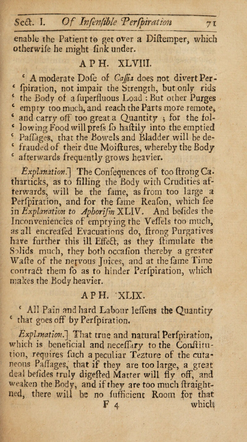 enable the Patient to get over a Diftemper, which otherwife he might fink under. A PH. XLVIII. c A moderate Dofe of Cajjia does not divert Per- c fpiration, not impair the Strength, but only rids 1 the Body of a fuperfluous Load : But other Purges c empty too much, and reach the Parts more remote, c and carry off too great a Quantity * for the fol- c lowing Food will prefs fo haftily into the emptied c Paffages, that the Bowels and Bladder will he de- c frauded of their due Moiftures, whereby the Body c afterwards frequently grows heavier. Explanation^ The Confequences of too ftrong Ca» tharticks, as to filling the Body with Crudities af¬ terwards, will be the fame, as from too large a Perfpiration, and for the fame Reafon, which fee in Explanation to Aphorifm XLIV. And befides the Inconveniences of emptying the Veflels too much, as all encreafed Evacuations do, ftrong Purgatives have further this ill Effect, as they {Emulate the Solids much, they both occafion thereby a greater Wafte of the nervous Juices, and at the fame Time contract them fo as to hinder Perfpiration, which makes the Body heavier. A PH. XLIX. c All Pain and hard Labour leffens the Quantity € that goes off by Perfpiration. Explanation.] That true and natural Perfpiration, which is beneficial and neceffary to the Conilitu- tion, requires fuch a peculiar Tezture of the cuta¬ neous Paffages, that if they are too large, a great deal befides truly digefted Matter will fly off, and weaken the Body, and if they are too much ftraight- ned, there will be no fufficient Room for that