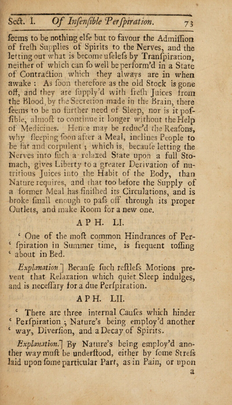 ’ 1. - .- , -- ---■-••■ ■ |-L Scft. I. Of Infenfible Terfpiration. 7$ feems to be nothing elfe but to favour the Admifffon of frefh Supplies of Spirits to the Nerves, and the letting out what is become ufelefs by Transpiration, neither of which can fo well be perform’d in a State of Contraftion which they always are in when awake : As foon therefore as the old Stock is gone off, and they are fupply’d with frefh Juices from the Blood,by the Secretion made in the Brain, there feems to be no further need of Sleep, nor is itpof- fible, almoft to continue it longer without the Help of Medicines. Hence may be reduc’d the Reafons, why fieeping foon after a Meal, inclines People to be fat and corpulent ; which is, becaufe letting the Nerves into fuch a relaxed State upon a full Sto¬ mach, gives Liberty to a greater Derivation of nu¬ tritious Juices into the Habit of the Body, than Nature requires, and that too before the Supply of a former Meal has finilhed its Circulations, and is broke finall enough to pals off through its proper Outlets, and make Room for a new one. A P H. LI. c One of the mod common Hindrances of Per- c fpiration in Summer time, is frequent tolling c about in Bed. Explanation ] Becaufe fuch reftlefs Motions pre¬ vent that Relaxation which quiet Sleep indulges, and is neceflary for a due Perfpiration. A PH. LII. c There are three internal Caufes which hinder c Perfpiration ^ Nature’s being employ’d another c way, Diverfion, and a Decay of Spirits. Explanation.] By Nature’s being employ’d ano¬ ther way muff: be underftood, either by feme St refs laid upon fome particular Part, as in Pain, or upon a