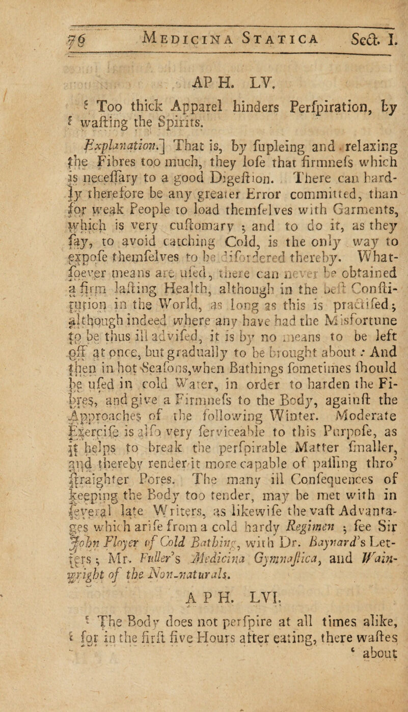 / ^ APH. LV. \ Too thick Apparel hinders Perfpiration, by 2 wafting the Spirits. Explanation^ That is, by fupleing and relaxing the Fibres top much, they lofe that firmriefs which is neodfary to a good Digeftiom There can hard¬ ly therefore be any greater Error commuted, than for weak People to load theinfelves with Garments, lyhich is very cuftomarv *5 and to do it, as they fay, to avoid catching Cold, is the only way to ^xpqfe theinfelves to he 3 if rdered thereby. What¬ soever means are tiled, there can n he obtained a firm lafting Health, although in the Confti- furion in the World, as long as this is prau? fed ^ although indeed where any have had the Misfortune to be thus illadvifed, it is by no means to be left git at once, but gradually to be brought about .* And then in hot \Seafoos,when Bathings fometimes fhould |>e ufed in cold Water, in order to harden the Fi¬ bres, and give aFirmnefs to the Body, againft the Approaches of the following Winter. Moderate Exercife. is alfo very ferviceable to this Pnrpofe, as if helps to break the perfpirable Matter finaller, and thereby renderbt more capable of palling thro' ftraighter Pores. The many ill Confequences of keeping the Body too tender, may be met with in feyeral late Writers, as likewife the vaft Advanta¬ ges whic h arife from a cnld hardy Regimen • fee Sir %ohn Flnyer vf Cold Bathing, with Dr. Baynavd's Let¬ ters ^ Mr. Fuller's Medicina GymnaJYica, and Wain- fright oj the Non.naturals. A P H. LYL Jl .. - - ' - * * * The Body does not perfpire at all times alike, «- for in the firft five Flours alter eating, there waftes c about