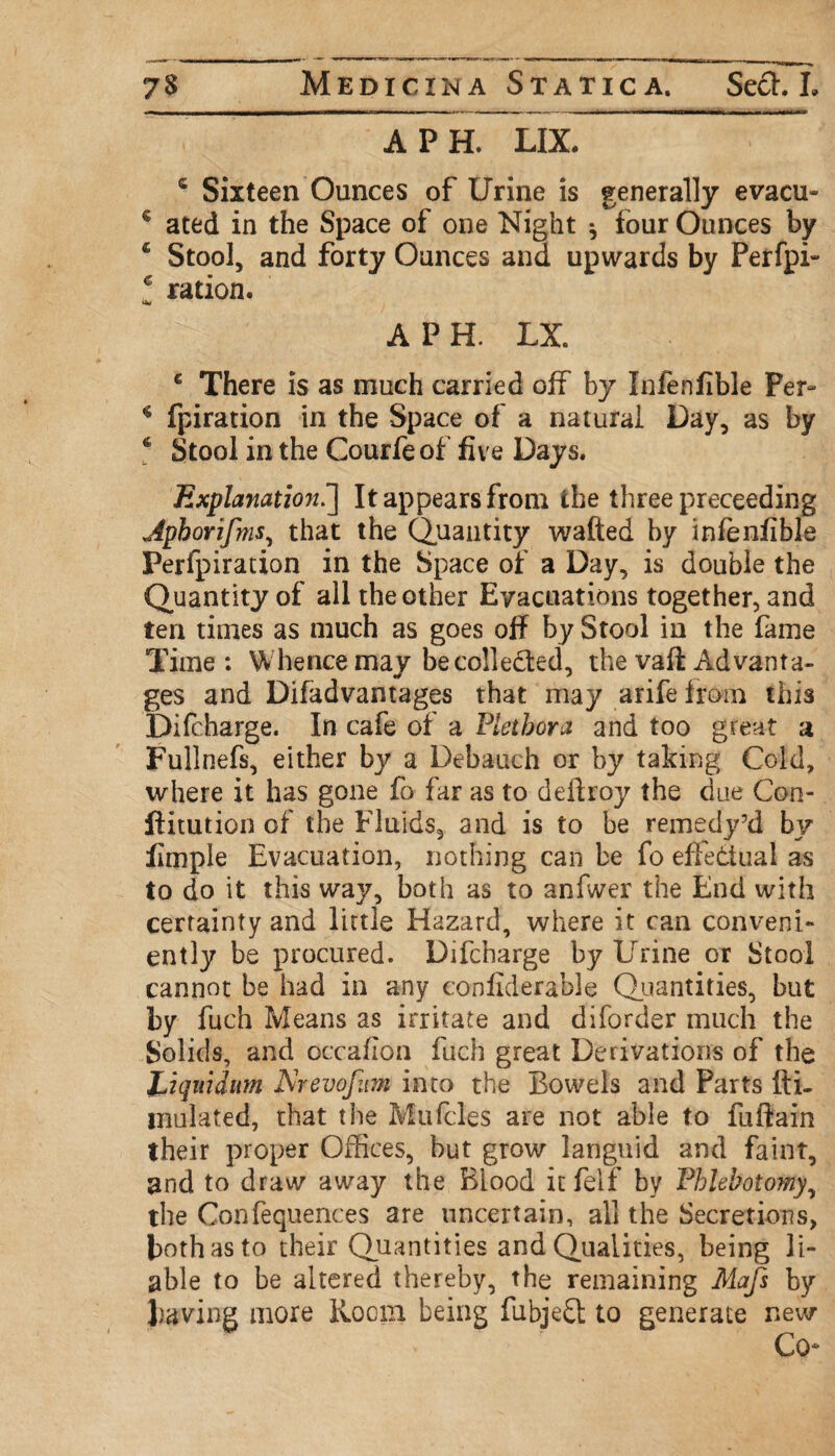 APE LIX. c Sixteen Ounces of Urine is generally evacu- c ated in the Space of one Night ^ four Ounces by 4 Stool, and forty Ounces and upwards by Perfpi- c ration. a* A P H. LX. € There is as much carried off by Infenfible Per- * fpiration in the Space of a natural Day, as by 4 Stool in the Courfe of five Days. Explanation.'] It appears from the three proceeding Apborifms, that the Quantity wafted by infenfible Perfpiration in the Space of a Day, is double the Quantity of all the other Evacuations together, and ten times as much as goes off by Stool in the fame Time: Whence may be collected, the vaft Advanta¬ ges and Difadvantages that may arife from this Difcharge. In cafe of a Plethora and too great a Fullnefs, either by a Debauch or by taking Cold, where it has gone fo far as to deflroy the due Con- jftitution of the Fluids, and is to be remedy’d by fimple Evacuation, nothing can be fo effectual as to do it this way, both as to anfwer the End with certainty and little Hazard, where it can conveni¬ ently be procured. Difcharge by Lrrine or Stool cannot be had in any confiderable Quantities, but by fuch Means as irritate and diforder much the Solids, and occafion fuch great Derivations of the Liqitidum Arevojiim into the Bowels and Parts fti- inulated, that the Mufcles are not able to fuftain their proper Offices, but grow languid and faint, and to draw away the Blood it felf by Phlebotomy, the Confequences are uncertain, all the Secretions, both as to their Quantities and Qualities, being li¬ able to be altered thereby, the remaining Mafs by having more Hoorn being fubjeft: to generate new