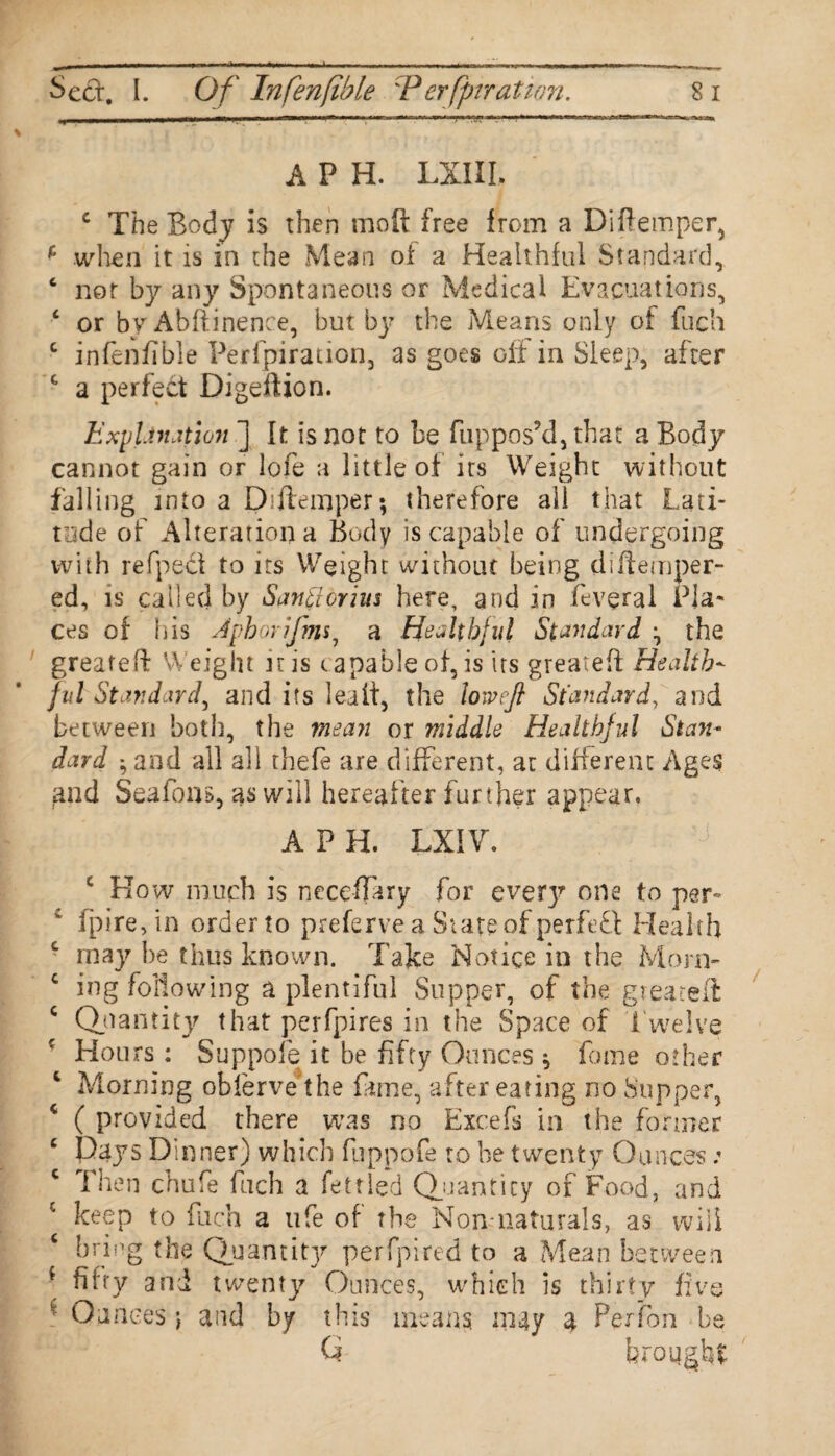 Sect. I. Of Infen(ib le :P erfjnr at ton. 8 i A P H. LXIIL c The Body is then moft free from a Diftemper^ f when it is in the Mean of a Healthful Standard, ‘ not by any Spontaneous or Medical Evacuations, c or by Abftinence, but by the Means only of fuch c infenfible Perfpiration, as goes off in Sleep, after t a perfect Digeftion. Explanation ] It is not to be fuppos’d, that a Body cannot gain or lofe a little of its Weight without falling into a Diftemper; therefore all that Lati¬ tude of Alteration a Body is capable of undergoing with refpect to its Weight without being diftemper- ed, is called by Santtorim here, and in feveral Pla¬ ces of his Jpborifms7 a Healthful Standard , the greateft Weight iris capable of, is its greateft Health¬ ful Standard, and its lealt, the lowefi Standard, and between both, the mean or middle Healthful Stan¬ dard * and all all thefe are different, at different Ages and Sea Tons, as will hereafter further appear. A P H. LXIV. j e How much is neceffary for every one to per fpire,in order to preferve a Slate of perfect Health • may he thus known. Take Notice in the Morn- c ing following a plentiful Supper, of the greateft c (Quantity that perfpires in the Space of Twelve f Hours : Suppofe it be fifty Ounces ^ fome other 1 Morning oblerve the fame, after eating no Supper, c ( provided there was no Excefs in the former c Days Dinner) which fuppofe to be twenty Ounces: c 1 hen chufe fuch a fettled Quantity of Food, and c keep to fuch a life of the Non-naturals, as will c bring the Quantity perfpired to a Mean between * fifty and twenty Ounces, which is thirty five v Ounces j and by this means may U Perf'on be Ci brought