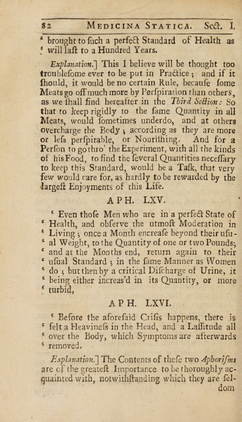 5 brought to fuch a perfeft Standard of Health as l will laft to a Hundred Years. Explanation.] This I believe will be thought too troublefome ever to be put in Pra&ice ; and if it fliould, it would be no certain Rule, becaufe fome Meats go off much more by Perfpiration than others, as we ihall find hereafter in the Third Section: So that to keep rigidly to the fame Quantity in all Meats, would fometimes underdo, and at others overcharge the Body * according as they are more or lefs perfpirable, or Nourithing. And for a Perfon to gothro' the Experiment, with all the kinds of his Food, to find the feveral Quantities neceflary to keep this Standard, would be a Talk, that very few would care for, as hardly to be rewarded by the large!! Enjoyments of this Life. APR LXV. € Even thofe Men who are in a perfect State of * Health, and obferve the utmoft Moderation in * Living ^ once a Month encreafe beyond their ufu- £ al Weight, to the Quantity of one or two Pounds^ c and at the Months end, return again to their c ufual Standard *, in the fame Manner as Women * do 5 but then by a critical Difcnarge of Urine, it 1 being either increas’d in its Quantity, or more ? turbid, A PH. LXVL e Before the aforefaid Crifis happens, there is 4 felt a Heavinefs in the Head, and a Laffitude all * over the Body, which Symptoms are afterwards 5 removed. Explanation?^ The Contents of thefe two Aphorifms are of the greatefl Importance to be thoroughly ac¬ quainted with, notwithstanding which they are fel- dom