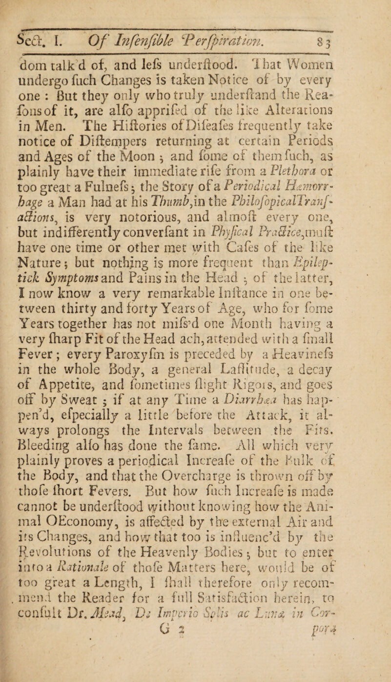 dom talk d of and left underiiood. I hat Women undergo fuch Changes is taken Notice of by every one : But they only who truly underftand the Rea¬ sons of it, are alfo apprifed of the like Alterations in Men. The Hiftories of Dileafes frequently take notice of Diftempers returning at certain Periods and Ages of the Moon ^ and foine of them fuch, as plainly have their immediate rife from a Plethora or too great a Fulneft $ the Story of a Periodical Hemorr¬ hage a Man had at his Thumb,in the PhiloJopicalTranf aftions^ is very notorious, and alrnofl: every one, but indifferently converfant in Phyjical PraSke^vmft have one time or other met with Cafes of the like Nature; but nothing is more frequent than Epilep- tick Symptoms and Pains in the Head ^ of the latter, I now know a very remarkable Iniiance in one be¬ tween thirty and forty Years of Age, who for feme Years together has not mift’d one Month having a very fharp Fit of the Head ach, attended with a finall Fever ; every Paroxyfm is preceded by a Heavineft in the whole Body, a gesieral Laflitude, a decay of Appetite, and foinetimes flight Rigois, and goes off by Sweat ; if at any Time a Diarrhea has hap¬ pen’d, efpecially a little before the Attack, it al¬ ways prolongs the intervals between the Firs. Bleeding alfo has done the fame. All which very plainly proves a periodical Increafe of the hulk of the Body, and that the Overcharge is thrown off by thofe Ihort Fevers. But how fuch Increafe is made cannot be underiiood without knowing how the Ani¬ mal OEconomy, is affeded by the external Air and its Changes, and how that too is influenc’d by the Revolutions of the Heavenly Bodies-, but to enter info a Rationale of thofe Matters here, would be of too great a Length, I (hall therefore only recom¬ mend the Reader for a full Satisfaction herein, to confult Dt.Jlead; De Impede Skis ac Lull a in Cor- G 2 pora