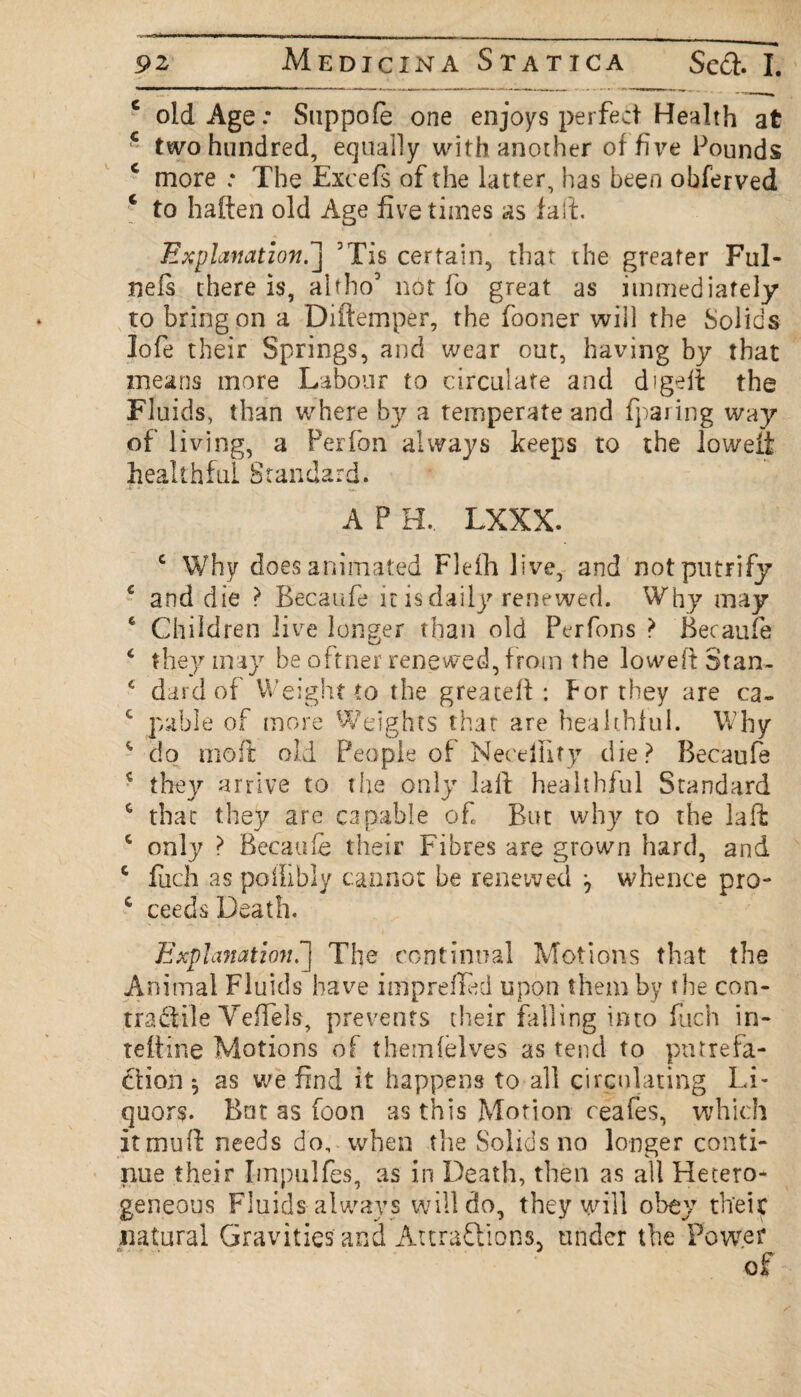 6 old Age: Snppofe one enjoys perfect Health at * two hundred, equally with another of five Founds c more .* The Excels of the latter, has been obferved c to halten old Age five times as fait. Explanation.] 5Tis certain, that the greater Ful- neis there is, altho’ not lb great as immediately to bring on a Diftemper, the fooner will the Solids lofe their Springs, and wear out, having by that means more Labour to circulate and digeft the Fluids, than where by a temperate and fparing way of living, a Perfon always keeps to the loweit healthful Standard. A P H, LXXX. c Why does animated Flefh live, and notputrify e and die ? Becaufe it is daily renewed. Why may 6 Children live longer than old Perfons > Becaufe 4 they may be oftner renewed, from the loweft Stan- c dard of Weight to the greaceft : for they are ca~ c pable of more Weights that are healthful. Why 45 clo moft old People of Necdlify die? Becaufe * they arrive to the only la ft healthful Standard c that they are capable of But why to the la ft c only > Becaufe their Fibres are grown hard, and c fuch as pollibly cannot be renewed j whence pro- c ceeds Death. Explanation.] The continual Motions that the Animal Fluids have imprefled upon them by the con¬ tractile Veffels, prevents their falling into fuch in- teitine Motions of them (elves as tend to putrefa¬ ction ^ as we find it happens to all circulating Li¬ quors. Bat as foon as this Motion ceafes, which itmuft needs do, when the Solids no longer conti¬ nue their Impulfes, as in Death, then as all Hetero¬ geneous Fluids always will do, they will obey their natural Gravities and Attractions, under the Power of