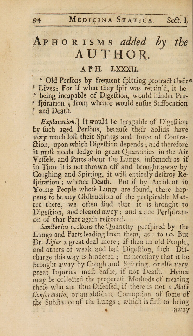 * 1 ' .* . • f . Aphorisms added hy the AUTHOR. A P H. LXXXII. c Old Perfons by frequent fpitting protrad their o f Lives: For if whac they fpit was retain'd, it be- s being incapable of Digeftion, would hinder Per- * fpiration $ from whence would enfue Suffocation i and Death. Explanation >] It would be incapable of Digeftion by fuch aged Perfons, becaufe their Solids have very much loft their Springs and force of Contra¬ ction, upon which Digeftion depends * and therefore it muft needs lodge in great Quantities in the Air Yeffels, and Parts about the Lungs, infomuch as if in Time it is not thrown off and brought away by Coughing and Spitting, it will entirely deftroy Re- fpiration ; whence Death. But if hy Accident in Young People whofe Lungs are found, there hap¬ pens to be any Gbftru&ion of the perfpirable Mat¬ ter there, we often find that it is brought to Digeftion, and cleared away * and a due Perforati¬ on of that Part again reftored. SanBorius reckons the Quantity perfpired by the Lungs and Parts leading from them, as i to io. But Dr. Lifter a great deal more j if then in old People, and others of weak and bad Digeftion, fuch Dif- charge this way is hindered ; 'tis necefiary that it be brought away by Cough and Spitting, or elfe very great Injuries muft enfue, if not Death. Hence may be colle&ed the propereft Methods of treating thofe who are thus Difeafed, if there is not a Mala Conformation or an abfolute Corruption of fome of {he Subftanceqf the Lungs , which is fir ft to bring