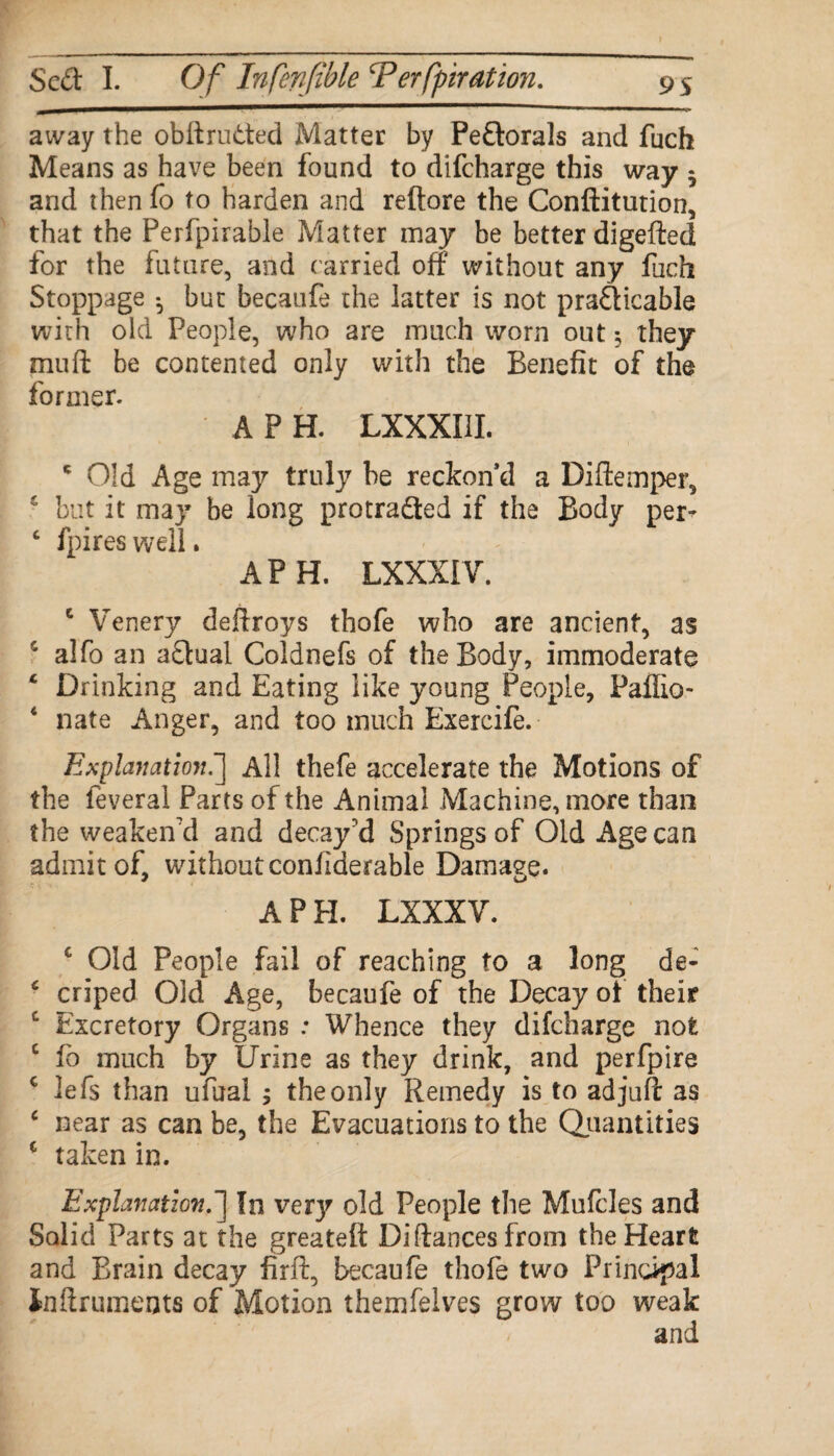 away the obftru&ed Matter by Pe&orals and fuch Means as have been found to difcharge this way 5 and then fo to harden and reftore the Conftitution, that the Perfpirable Matter may be better digefted for the future, and carried off without any fuch Stoppage • but becaufe the latter is not praQicable with old People, who are much worn out; they muft be contented only with the Benefit of the former. APR LXXXIII. ' Old Age may truly be reckon’d a Diftemper, £ but it may be long protradled if the Body per- c fpireswell. A P H. LXXXIV. c Venery deftroys thofe who are ancient, as s alfo an actual Coldnefs of the Body, immoderate 4 Drinking and Eating like young People, Paffio- 4 nate Anger, and too much Exercife. Explanation f All thefe accelerate the Motions of the feveral Parts of the Animal Machine, more than the weaken'd and decay'd Springs of Old Age can admit of, withoutconfiderable Damage. A PEL LXXXY. c Old People fail of reaching to a long de- 6 criped Old Age, becaufe of the Decay of their c Excretory Organs : Whence they difcharge not c fo much by Urine as they drink, and perfpire c lefs than ufital ; the only Remedy is to ad juft as 4 near as can be, the Evacuations to the Quantities c taken in. Explanation.'] In very old People the Mufcles and Solid Parts at the greateft Diftancesfrom the Heart and Brain decay firft, becaufe thofe two Principal Inftruments of Motion themfelves grow too weak and
