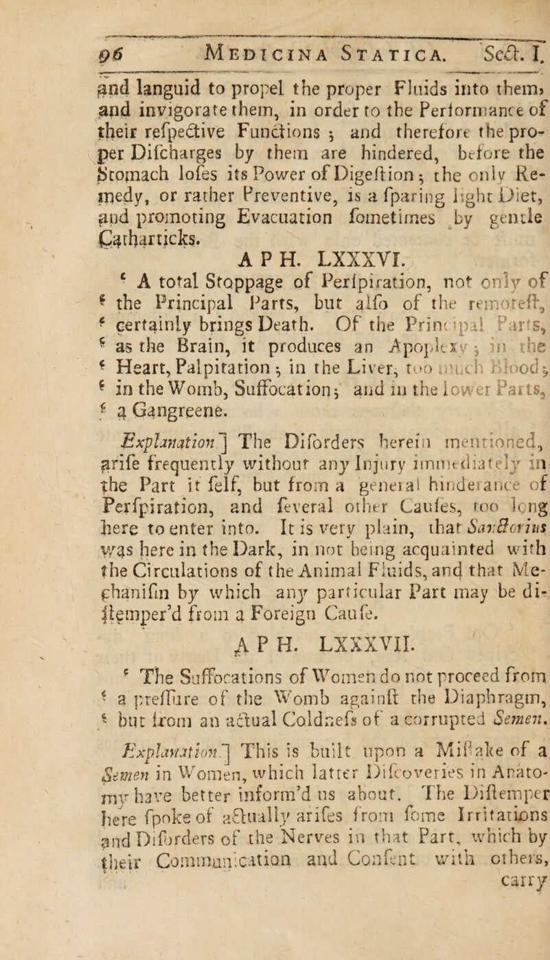 fand languid to propel the proper Fluids into therm and invigorate them, in order to the Perlormance of their refpedtive Functions * and therefore the pro¬ per Dilcharges by them are hindered, before the Stomach lofes its Power of Digeftion *, the only Re¬ medy, or rather Preventive, is a fparing light Diet, and promoting Evacuation fometirnes by gentle Qjtharticks. A P H. LXXXVL c A total Stoppage of Perlpiration, not only of * the Principal Parts, but alfo of the remoteff, f certainly brings Death. Of the Principal Par's, f as the Brain, it produces an Apoplexy*, in the * Heart, Palpitation *, in the Liver, too much Bloody * in the Womb, Suffocation, and in the lower Parts, 3 Gangreene. Explanation j The Diforders herein mentioned, arife frequently without any injury immediately in the Part it felf, hut from a genera! hinderance of Perfpiration, and feveral other Caufes, too long here to enter into. It is very plain, that SanBorins v/as here in the Dark, in not being acquainted with the Circulations of the Animal Fluids, and that Me- phanifm by which any particular Part may be di- jtemper’d from a Foreign Caufe. A P H. LXXXVII. f The Suffocations of Women do not proceed from * a preflu re of the Womb againft the Diaphragm, $ hut from an a&ual Coldnefs of a corrupted Semen. Explanation. 1 This is built upon a Miflake of a Setmen in Women, which latter Difcoverie's in Anato- mv have better inform’d us about. The Diftemper here fpokeof aflually arifes from feme Irritations £od Diforders of the Nerves in that Part, which by {heir Communication and Confent with others, carry