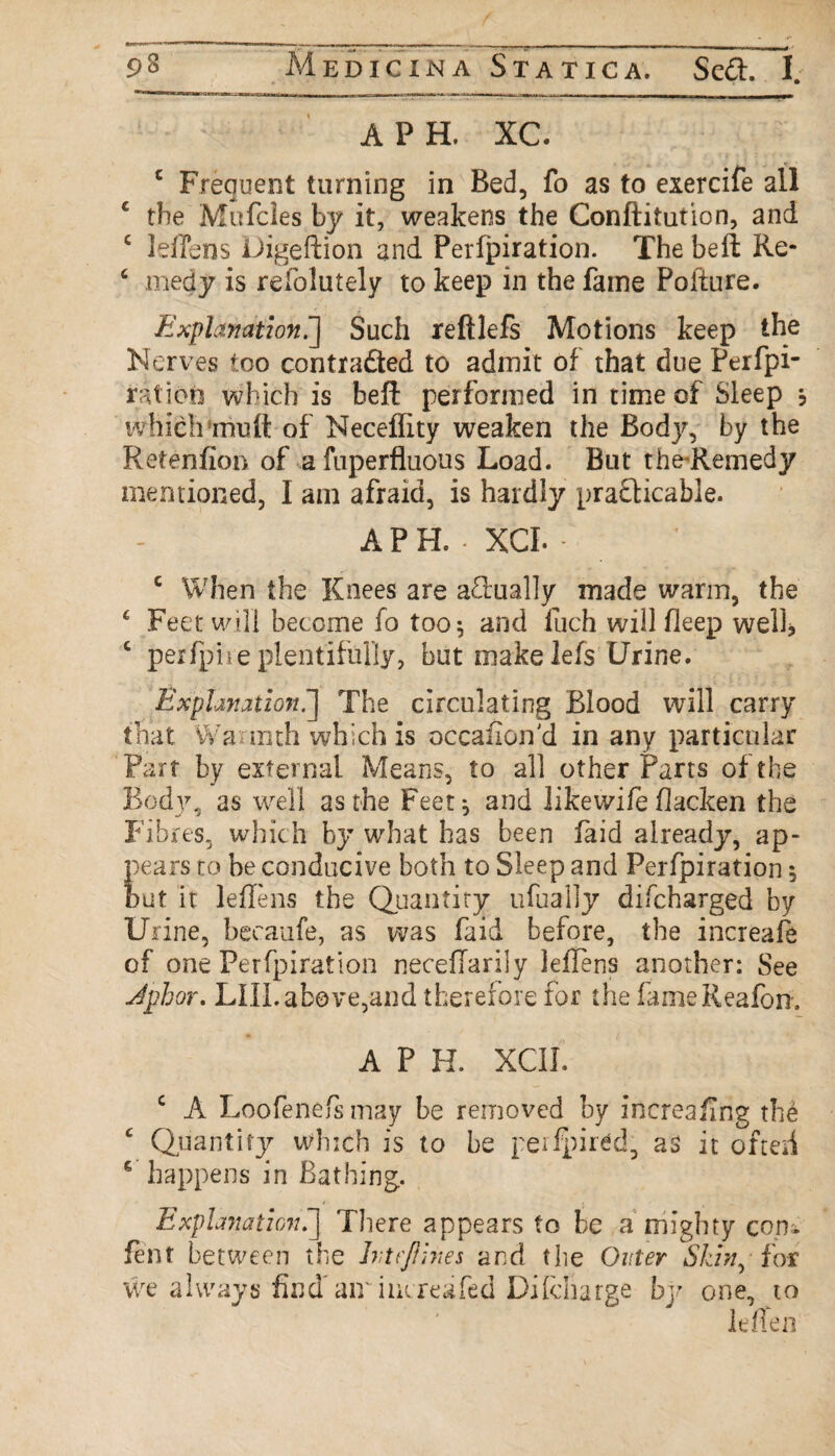 ■ ; A PH. XC. c Frequent turning in Bed, fo as to exercife all c the Mufcles by it, weakens the Conftitution, and c leflens Digeftion and Perfpiration. The beft Re- 6 medy is refolutely to keep in the fame Pofture. Explanation.] Such reftlefs Motions keep the Nerves too contradted to admit of that due Perfpi- ratioti which is beft performed in time of Sleep , which mutt of Neceifity weaken the Body, by the Retenfion of a fuperfluous Load. But the Remedy mentioned, I am afraid, is hardly practicable. APH. . XCI. - c When the Knees are a£iually made warm, the £ Feet will become fo too$ and fuch will fleep well* c perfpive plentifully, but make lefs Urine. Explanation.*] The circulating Blood will carry that Warmth which is occasion'd in any particular Part by external Means, to all other Parts of the Body, as well as the Feet} and likewife blacken the Fibres, which by what has been faid already, ap¬ pears to be conducive both to Sleep and Perfpiration} but it leflens the Quantity ufually difcharged by Urine, becaufe, as was faid before, the increaft of one Perfpiration neceflarily leflens another: See Jphor. LIII. above,-and therefore for the fameReafon. A P H. XCII. c A Loofenefsmay be removed by increaftng the c Quantity which is to be peifpired, as it of ted c happens in Bathing. Explanation.] There appears to be a mighty com lent between the Ivtrjlhies and the Outer Skin,-for We always find* air iucreafed Dilcliarge by one, to leflen