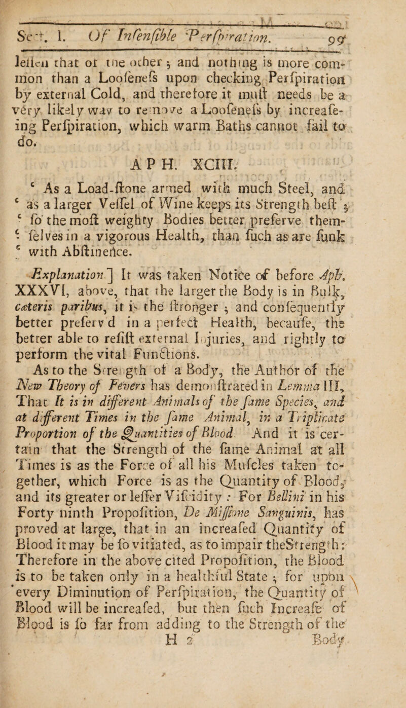 Sc't. 1. Of InCenfibie 'Perforation. 99f leiic-n that or me other and nothing is more com¬ mon than a Loofenefs upon checking Perfpiration by external Cold, and there lore it mutt needs be a v£ry likely wav' to rem/e a Loofenefs by increafe- ing Perfpiration, which warm Baths cannot fail to do. A P H. XCIIL c As a Load-ftone armed with much Steel, and c as a larger Velfei of Wine keeps its Strength befl: c lo the mofi weighty Bodies better preferve them- • felvesin a vigorous Health, than fuch as are funk G with Abftinerice, Explanation] It was taken Notice of before Aph, XXXVI, above, that the larger the Body is in Bulk, cater is paribus, it is the fbrohger $ and conlequeritly better prefei vd in a perfect Health, hecaufe, the betrer able to refill external I juries, and rightly to perform the vital Functions. As to the Strength of a Body, the Author of the New Theory of Fevers has dernonftrated in Lemma ill. That It is in different Animals of the fame Species, and at different Times in the fame Animal, h: a Triplicate Proportion of the Quantities of Blood And it is cer¬ tain that the Strength of the fame Animal at all Times is as the Force of all his Mufcles taken to¬ gether, which Force is as the Quantity of Bloody and its greater or lefler Vifcidity: For Bellini in his Forty ninth Propofition, De Miffpne Sanguinis, has proved at large, that in an increafed Quantity of Blood it may be fo vitiated, as to impair theSfrength: Therefore in the above cited Propofition, the Blood is to be taken only in a healthful State ; for upon * every Diminution of Perfpiration, the Quantity of Blood will be increafed, but then fuch Increafe of Blood is fo far from adding to the Strength of the