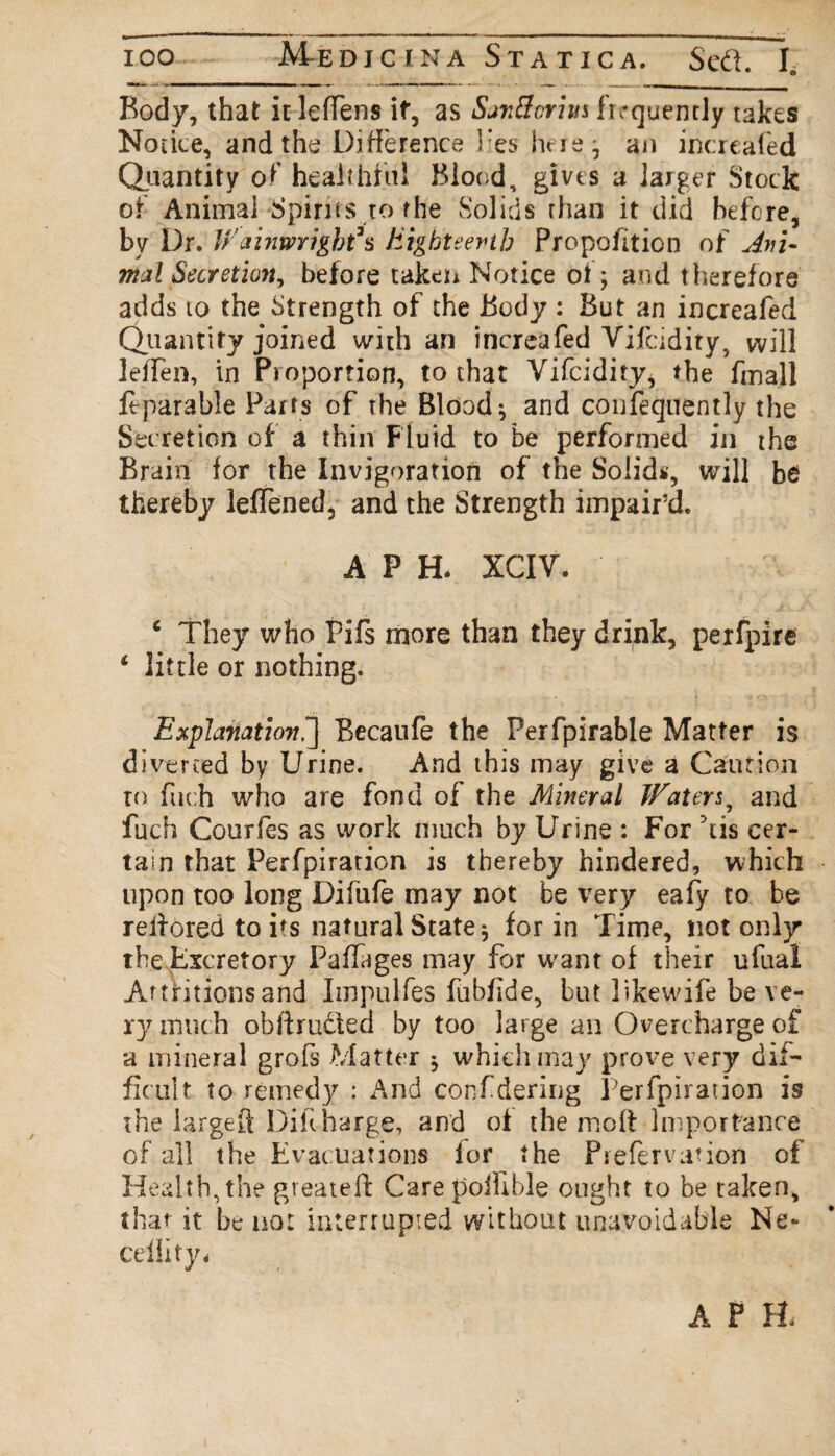 ioo M-edjcina Statica. Sed. Ie Body, that it leffens if, as San fieri us frrquently takes Notice, and the Difference lies here; an increafed Quantity of healthful Blood, gives a larger Stock of Animal Spirits to the Solids than it did before, by Dr. WainmigWs Eighteenth Proportion of Ani¬ mal Secretion, before taken Notice of; and therefore adds to the Strength of the Body : But an increafed Quantity joined with an increafed Vifcidity, will leffen, in Proportion, to that Yifcidity, the fmall ftparable Pairs of the Blood-, and confequently the Secretion of a thin Fluid to be performed in the Brain for the invjgoration of the Solids, will bei thereby lefTened, and the Strength impair’d. APE XCIV. 4 They who Pifs more than they drink, perfpire 4 little or nothing. Explanation^ Becaufe the Perfpirable Matter is diverted by Urine. And this may give a Caution to fue:h who are fond of the Mineral Watery and fuch Courfes as work much by Urine : For 5tis cer¬ tain that Perfpiration is thereby hindered, which upon too long Difufe may not be very eafy to be reffored to its natural State; for in Time, not only the Excretory Paffages may for want of their ufual Attritions and Impulfes fubflde, but likewife be ve¬ ry much obftrudted by too large an Overcharge of a mineral grofs Matter ; which may prove very dif¬ ficult to remedy : And confdering Perfpiration is the largeft Dihharge, and of the moll Importance of all the Evacuations for the Prefervation of Health, the greateft Care poffible ought to be taken, that it be not interrupted without unavoidable Ne~ ceility* APE
