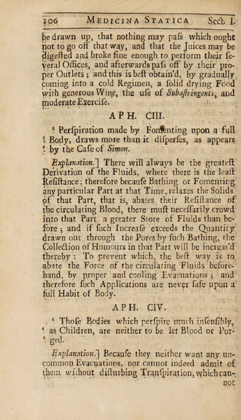 Medicina Statica Seft. I. |>e drawn up, that nothing may pafs which ought nqt to go off that way, and that the Juices may be ^ligefted and broke fine enough to perform their fe- f eral Offices, and afterwards pafs off by their pro¬ per Outlets ; and this is belt obtain’d, by gradually coming into a cold Regimen, a folid drying Food ydrh generous Wine, the ufe of Siibajlrivgents, and poderate Exercife. APH. CIII. 5 Perfpiration made by Fonfbnting upon a full • Body, draws more than it difperfes, as appears \ by the Cafe of Simon. Explanation.’] There will always be the greateft Derivation of the Fluids, where there is the leaft Refiftance; therefore becaufe Bathing or Fomenting any particular Part at that Time, relaxes the Solids pf that Part, that is, abates their Refiftance of the circulating Blood, there muft neceffarily crowd into that Part a greater Store of Fluids than be¬ fore s and if fuch Increafe exceeds the Quantity drawn out through the Pores by fuch Bathing, the Colle&ion of Humours in that Part will be increas’d thereby : To prevent which, the be ft way is to abate the. Force of the circulating Fluids before¬ hand, by proper and cooling Evacuations 5 and therefore fuch Applications are never fafe upon a full Habit of Body. APH. CIV. , c Thote Bodies which perfpire much infenfibly, * as Children, are neither to be let Blood or Pur- ‘ ged. Explanation.'] Becaufe they neither want any un- common Evacuations, nor cannot indeed admit of them without difturbing Tranfpirat ion, which can-