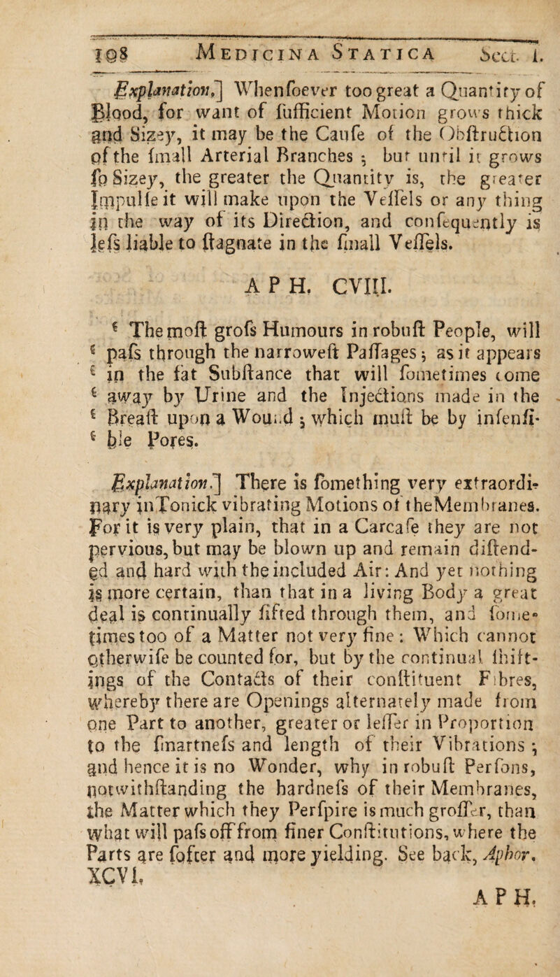 IQ8 Medicina St a t j c a Sect 1. Explanation7\ Whenfoever too great a Quantity of Blood, for want of fufficient Motion grows thick gnd Sizey, it may be the Caufe of the Obftrudion of the (mail Arterial Branches ^ but until it grows fo Sizey, the greater the Quantity is, the greater Jrppulie it will make upon the Vdfels or any thing |n the way of its Diredion, and confeqqeqtly is Ms liable to ftagnate in the finall VeiTels. A P H. CVIII. 1 Themoft grofs Humours inrobuft People, will * pafs through the narroweft PafTages; as it appears £ in the fat Subftance that will fometimes tome £ away b}? Urine and the Injedions made in the £ Breafl: upon a Wound j which mud be by infepfi* * fcle Pores. Explicit ion 7\ There is fomething very eitraordi? pary inTonick vibrating Motions of theMembranes. For it is very plain, that in a Carcafe they are not pervious, but may be blown up and remain diflend- gd and hard with the included Air: And yet nothing jg more certain, than that in a living Body a great deal is continually fifted through them, and borne- times too of a Matter not very fine : Which cannot Qtherwife be counted for, but by the continual Ihift- ings of the Contads of their conlfituent Fibres, Whereb)^ there are Openings alternately made from one Part to another, greater or Idler in Proportion to the fmartnefs and length of their Vibrations *, gnd hence it is no Wonder, why in robu ft Per foils, uatwifhftanding the hardnefs of their Membranes, the Matter which they Perfpire is much groffdr, than vyhat will pafsofffrom finer Conftitutions, where the Parts are fofeer a^d more yielding. See bac k, Aphor, XCVl A PH.