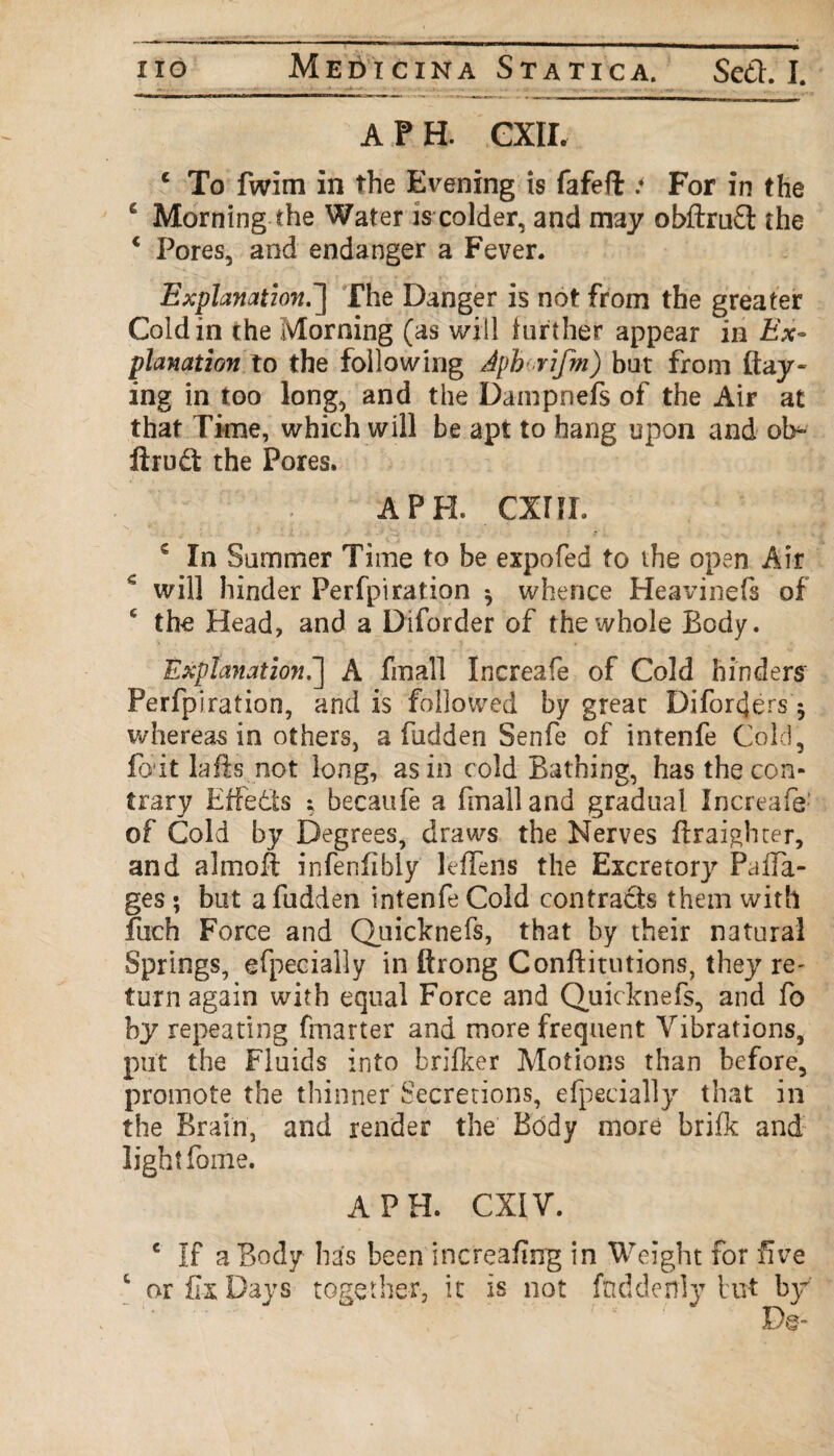 A P H. CXII. c To fwim in the Evening is fafeft * For in the s Morning the Water is colder, and may obftru£l the * Pores, and endanger a Fever. Explanation.'] f he Danger is not from the greater Cold in the Morning (as will further appear in Ex¬ planation to the following Aph rifm) but from flay¬ ing in too long, and the Dampnefs of the Air at that Time, which will be apt to hang upon and oh- ftru£t the Pores. A PH. CXIJL c In Summer Time to be expofed to the open Air c will hinder Perfpi ration *, whence Heavinefs of c the Head, and a Diforder of the whole Body. Explanation.] A final! Increafe of Cold hinders Perfpiration, and is followed by great Diforcjers$ whereas in others, a fudden Senfe of intenfe Cold, foit lafts not long, as in cold Bathing, has the con¬ trary Effects ; becaufe a (mall and gradual Increafe of Cold by Degrees, draws the Nerves ftraighter, and almoft infenfibly leflens the Excretory PafTa- ges ; but afudden intenfe Cold contracts them with fuch Force and Quicknefs, that by their natural Springs, efpecially in ftrong Conftitutions, they re- turn again with equal Force and Quicknefs, and fo by repeating (matter and more frequent Vibrations, put the Fluids into brifker Motions than before, promote the thinner Secretions, efpecially that in the Brain, and render the Body more brifk and light fome. A PH. CXIV. c If a Body has been increaflng in Weight for five t or fix Days together, it is not fnddenly but by De-