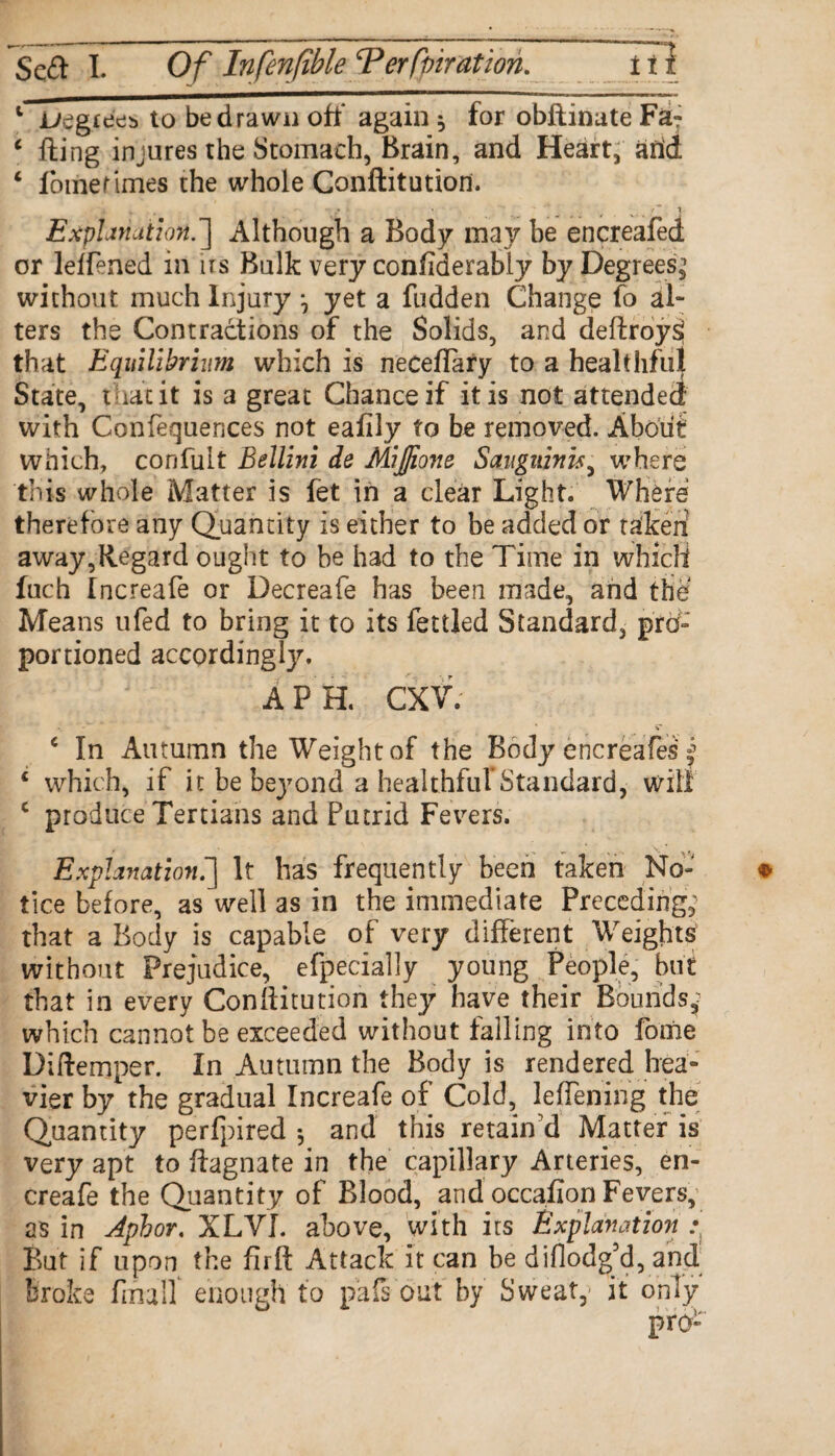 1 JL/egte'es to be drawn oft* again * for obflinate Fa? ‘ fling injures the Stomach, Brain, and Heart, add ‘ fomerimes the whole Conftitution. Explanation.} Although a Body may be encreafed or leffened in us Bulk very confiderabiy by Degrees^ without much Injury *, yet a fudden Change fo al¬ ters the Contractions of the Solids, and deflroysi that Equilibrium which is neceflary to a healthful State, that it is a great Chance if it is not attended with Confequences not eafily to be removed. About which, confult Bellini de Mijjione Sanguinis, where this whole Matter is fet in a clear Light. Where therefore any Quantity is either to be added or taken away,Regard ought to be had to the Time in which inch Increafe or Decreafe has been made, and the Means ufed to bring it to its fettled Standard, pro- portioned accordingly. \ j APR CXV; * V ‘ In Autumn the Weight of the Body encreafes y 1 which, if it be bej7ond a healthful*Standard, will c produce Tertians and Putrid Fevers. Explanation.] It has frequently been taken No¬ tice before, as well as in the immediate Preceding, that a Body is capable of very different Weights without Prejudice, efpecially young People, but that in every Conllitution they have their Bounds,; which cannot be exceeded without falling into fome Diftemper. In Autumn the Body is rendered hea¬ vier by the gradual Increafe of Cold, leffening the Quantity perfpired *, and this retain'd Matter is very apt to flagnate in the capillary Arteries, en- creafe the Quantity of Blood, and occafion Fevers, as in Aphor. XLVI. above, with its Explanation .• But if upon the flrft Attack It can be di(lodg’d, and broke finalf enough to pafs out by Sweaty it only