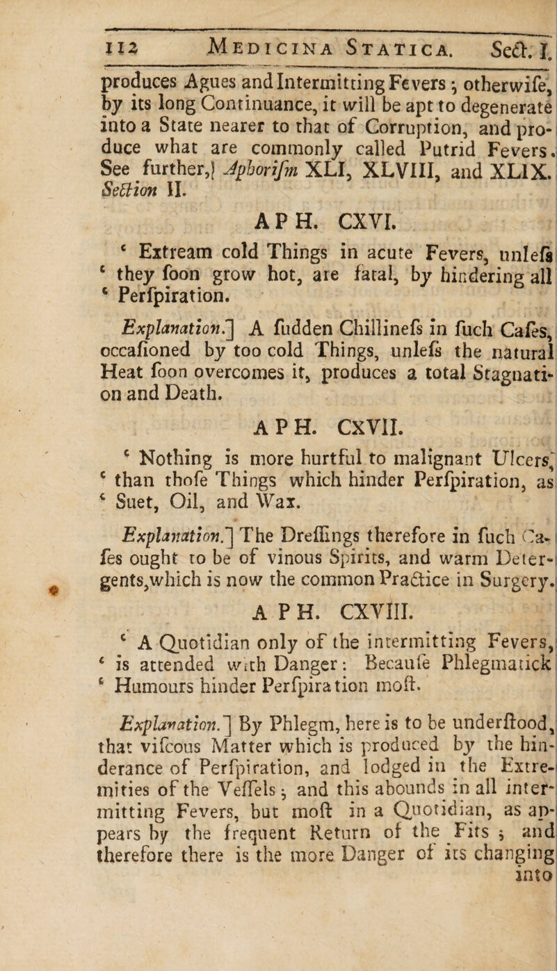 produces Agues and Intermitting Fevers j otherwife, by its long Continuance, it will be apt to degenerate into a State nearer to that of Corruption, and pro-j duce what are commonly called Putrid Fevers. See further,) Jpborifm XLI, XLVIII, and XL1X. Settion II. A PH. CXYI. e Extream cold Things in acute Fevers, uni eft c they foon grow hot, are fatal, by hindering all 4 Perfpiration. Explanation.] A fudden Chiilinefs In fuch Cafes, cccafioned by too cold Things, unlefs the natural Heat foon overcomes it, produces a total Stagnati¬ on and Death. A PH. CXVII. c Nothing is more hurtful to malignant Ulcers, 5 than thofe Things which hinder Perfpiration, as 4 Suet, Oil, and Wax. Explanation.'] The Dreffings therefore in fuch Ca¬ fes ought to be of vinous Spirits, and warm Deier- gents,which is now the common Practice in Surgery. A P H. CXYIII. c A Quotidian only of the intermitting Fevers, 4 is attended With Danger: Becaufe Phlegmatick c Humours hinder Perfpiration mod. Explanation.1 By Phlegm, here is to be underflood, that vifcous Matter which is produced by the hin- derance of Perfpiration, and lodged in the Extre¬ mities of the YefTels ^ and this abounds in all inter* mitting Fevers, but mod in a Quotidian, as ap¬ pears by the frequent Return of the Fits $ and therefore there is the more Danger of its changing into