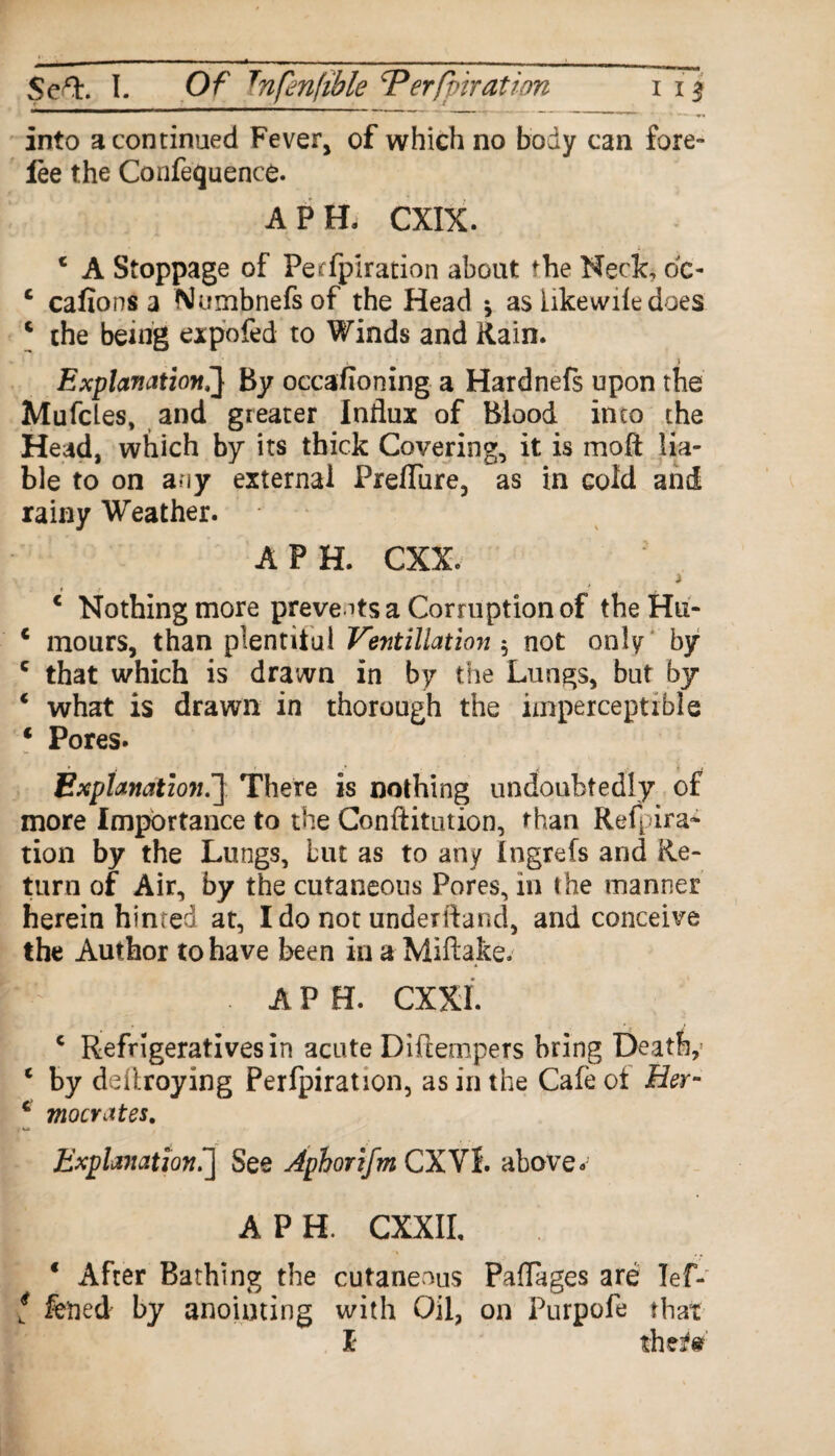 into a continued Fever, of which no body can fore¬ lee the Confequence. APE CXIX. c A Stoppage of Pecfpiration about the Neck dc- c cafions a Numbnefsof the Head * as Ukewile does c the being expo fed to Winds and Rain. » Explanation,'} By occasioning a Hardnefs upon the Mufcles, and greater Influx of Blood into the Head, which by its thick Covering, it is moft lia¬ ble to on any external Preflure, as in cold and rainy Weather. A PH. CXX. ) c Nothing more prevents a Corruption of theHu- € mours, than plentiiul Ventillation $ not only by c that which is drawn in by the Lungs, but by * what is drawn in thorough the imperceptible * Pores. Explanation\] There is nothing undoubtedly of more Importance to the Conftitution, than Repara¬ tion by the Lungs, but as to any Ingrefs and Re¬ turn of Air, by the cutaneous Pores, in the manner herein hinted at, Ido not underfland, and conceive the Author to have been in a Miftake.- . APE CXXI. c Refrigeratives in acute Diftempers bring Death,1 c by deiiroying Perfpiration, as in the Cafe ot Her- c mocrates. u Explanation.] See Aphorifm CXVf. above. A P H. CXXII, * After Bathing the cutaneous Paflages are Ief- t fened by anointing with Oil, on Purpofe that I the*?