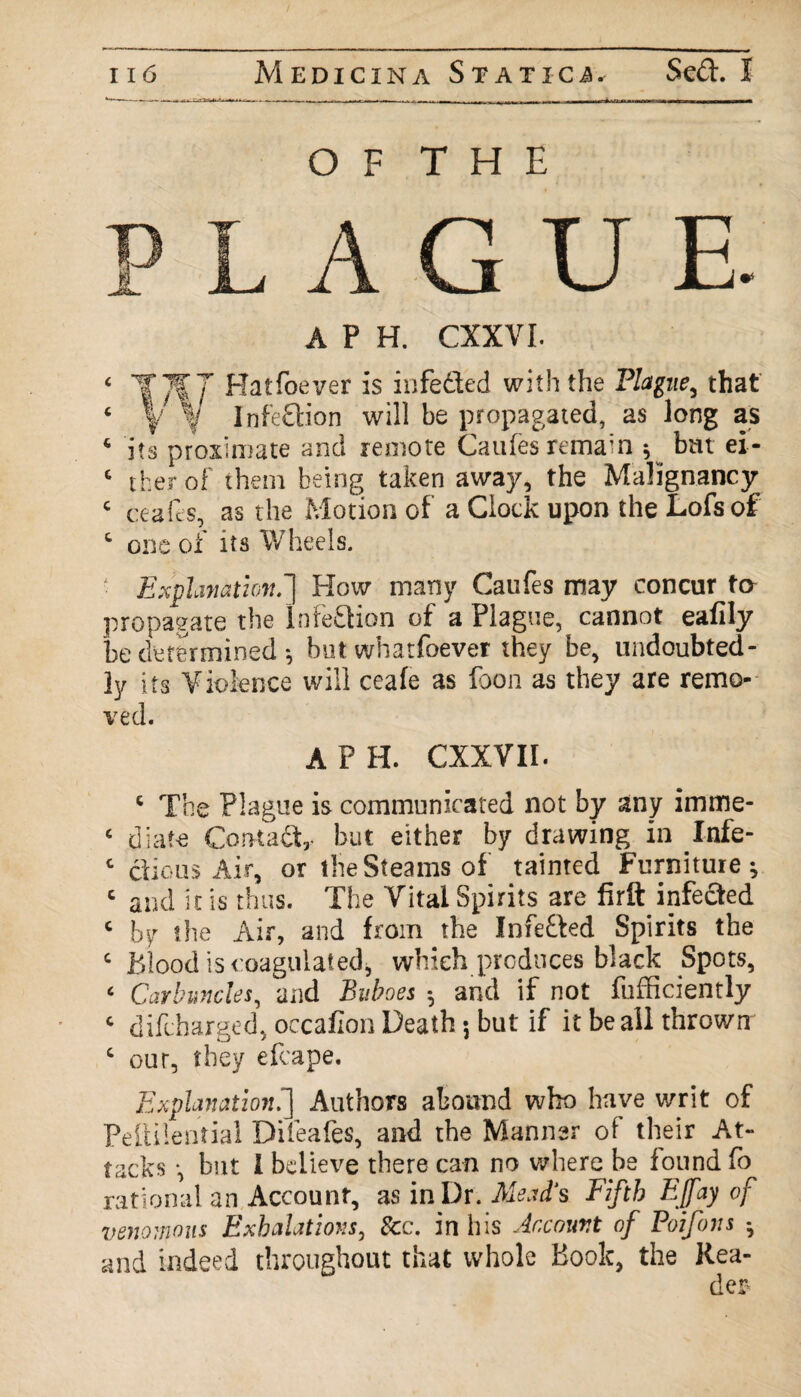 O F T H E A GUE. A P H. CXXVI. ‘ T*T Hatfoever is infe&ed with the Plague, that ‘ \ f Infection will be propagated, as long as ‘ its proximate and remote Cattles remain 5 bm ei- ‘ ther of them being taken away, the Malignancy c ceafes, as the Motion of a Clock upon the Lofsof ‘ one of its Wheels. Explanation.'} How many Caufes may concur to propagate the Inte&ion of a Plague, cannot ealily be determined; but whatfoever they be, undoubted¬ ly its Violence will ceafe as foon as they are remo¬ ved. A P H. CXXVII. ‘ The Plague is communicated not by any imme- ‘ diafe Contact,, but either by drawing in Infe- ‘ cl i o us Air, or the Steams of tainted Furniture; 1 and it is thus. The Vital Spirits are firft infedted ‘ by the Air, and from the Infe&ed Spirits the ‘ Blood is coagulated, which produces black Spots, ‘ Carbuncles, and Buboes ; and if not fufficiently ‘ difcharged, occaflon Death; but if it be all thrown ‘ our, they efcape. Explanation.'] Authors abound who have writ of PelH’.ential Dileafes, and the Manner of their At¬ tacks •, but 1 believe there can no where be found fo rational an Account, as in Dr. Mead's Fifth EJfay of venomous Exhalations, See. in his Account of Poifons ; and indeed throughout that whole Book, the Rea¬ der