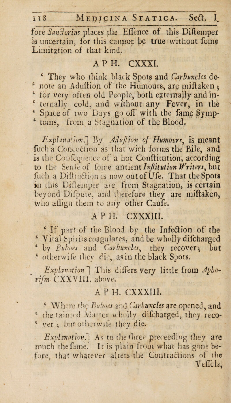 fore SanSorius places the Fffence of this Diftemper is uncertain, for this cannot be true without fume Limitation of that kind, A P H. CXXXI. c They who think black Spots and Carbmicles de- £ note an Adutlion of the Humours, are miftaken * 1 for very often old People, both externally and in- c tern ally cold, and without any Fever, in the £ Space of two Days go off’with the fame Symp- c toms, from a Stagnation of the Blood. Explanation^] By Adujlion of Humours, is meant fuch a Concoct ion as that wich forms the Bile, and is the Confeqnenee of a hot Conftitution, according to the Sen(e of forre antient IvJHtutien Writer but fuch a Diftin&ion is now out of Ufe. That the Spots in this Diftemper are from Stagnation, is certain beyond Difpute, and therefore they are miftaken, who afiign them to any other Caufe. A P H. CXXXIII. 6 If part of the Blood by the Infection of the c Vital Spirits coagulates, and be wholly difcharged 1 by Buboes and Carbuncles, they recover ^ but e otherwife they die, as in the black Spots. Explanation ] This differs very little from Jpbo- * rifm CXXVlil. above. A P H. CXXXIII. c Where the Buboes and Carbuncles are opened, and c the tainted Master wholly difcharged, they reco- c ver *, but otherwiie they die. Explanation^] As to the three preceeding the}r are much the fame. It is plain from what has gone be¬ fore, that whatever alters the Contractions of the Veffds,