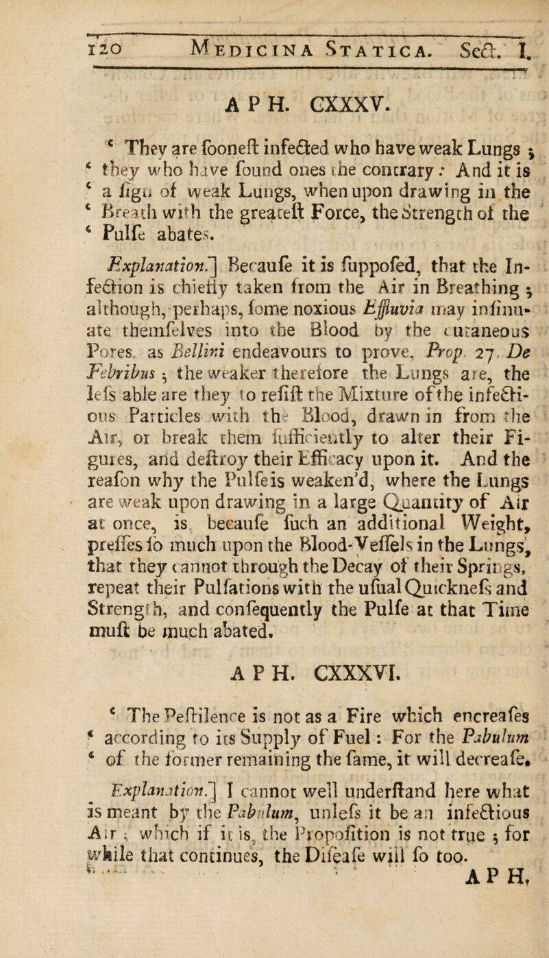 I 120 Medicina Statica. Sed. I. A P H. GXXXV. c They are foonefl infefled who have weak Lungs * * they who have found ones the contrary .* And it is c a iigu of weak Lungs, when upon drawing in the c Breath with the greateft Force, the Strength of the 4 PulL abates. Explavation.] Beoaufe it is fuppofed, that the In¬ fection is chiefly taken from the Air in Breathing * although, perhaps, fome noxious Effluvia may insinu¬ ate themfelves into the Blood by the (.uraneous Pores., as Bellini endeavours to prove. Prop 27. De Febribm$ the weaker t herefore the Lungs a/e, the Ids able are they to refill the Mixture of the infe&i- ous Particles with the Blood, drawn in from the Air, or break them fufficiently to alter their Fi¬ gures, and deftroy their Efficacy upon it. And the reafon why the Pulfeis weaken’d, where the Lungs ' are weak upon drawing in a large Quantity of Air at once, is becaufe fuch an additional Weight, preffes lb much upon the Blood* Veflels in the Lungs, that they cannot through the Decay of their Springs, repeat their Pulfations with the ufualQuicknefs and Streng?b, and consequently the Pulfe at that Time muft be much abated. A F H. CXXXYI. c The Peflilence is not as a Fire which encreafes * according to its Supply of Fuel: For the Pabulum ‘ of the former remaining the fame, it will decreafe. Explanation ~\ I cannot well underfland here what is meant by the Pabulum, unlefs it be a:i infedious A;r 3 which if it is. the Propofition is not true 5 for while that continues, the Difeafe will fo too. w .. . . • Ap Hf