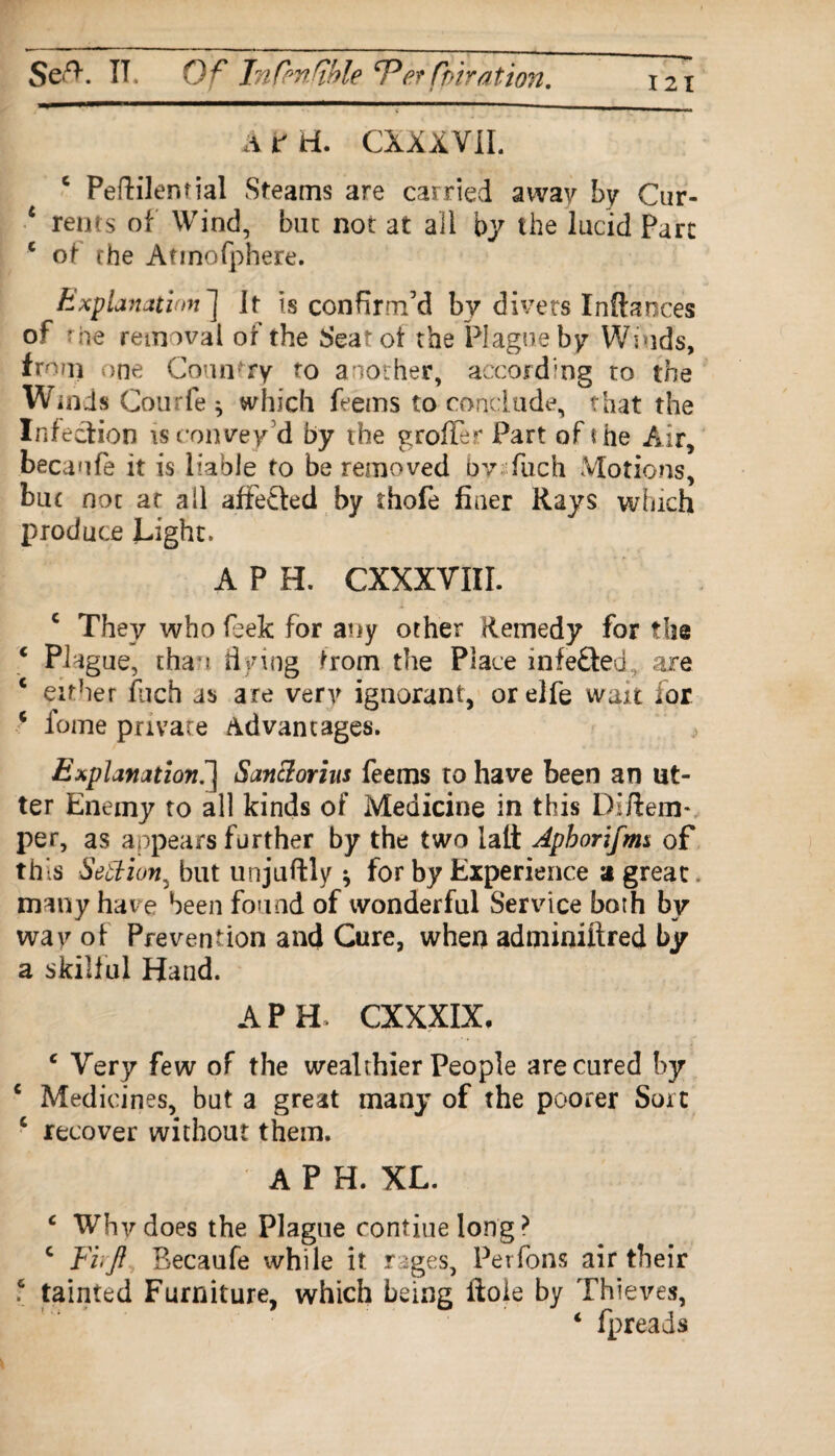 Seff IT. Of Infmfble etfbiration. 121 A t ti. CXXXVIL c Peftilential Steams are carried away by Cur- 4 rents of Wind, but not at all by the lucid Parc e of the Atmofphere. Explanation] it is confirm’d by divers Inftances of the removal of the Seat of the Plague by Winds, from one Country to another, according to the Winds Courfe* which feems to conclude, that the Infection is convey'd by the groffer Part of the Air, becaufe it is liable to be removed bv fuch Motions, but not ar all affefted by thofe finer Rays which produce Light. A P H. CXXXVIXI. c They who feek for any other Remedy for the c Plague, than flying trom the Place infefted, are c either fuch as are very ignorant, or eife wait for * fome private Advantages. Explanation.] Sanclorius feems to have been an ut¬ ter Enemy to all kinds of Medicine in this Diftem- per, as appears further by the two lali Apborifm* of this Settion, but unjuftly * for by Experience a great, many have been found of wonderful Service both by way of Prevention and Cure, when adminiftred by a skilful Hand. A PH. CXXXIX, e Very few of the wealthier People are cured by c Medicines, but a great many of the poorer Sort c recover without them. A P H. XL. c Why does the Plague routine long ? c Fi'Jl Becaufe while it rages. Per Tons air their ? tainted Furniture, which being ftoie by Thieves, ‘ fpreads