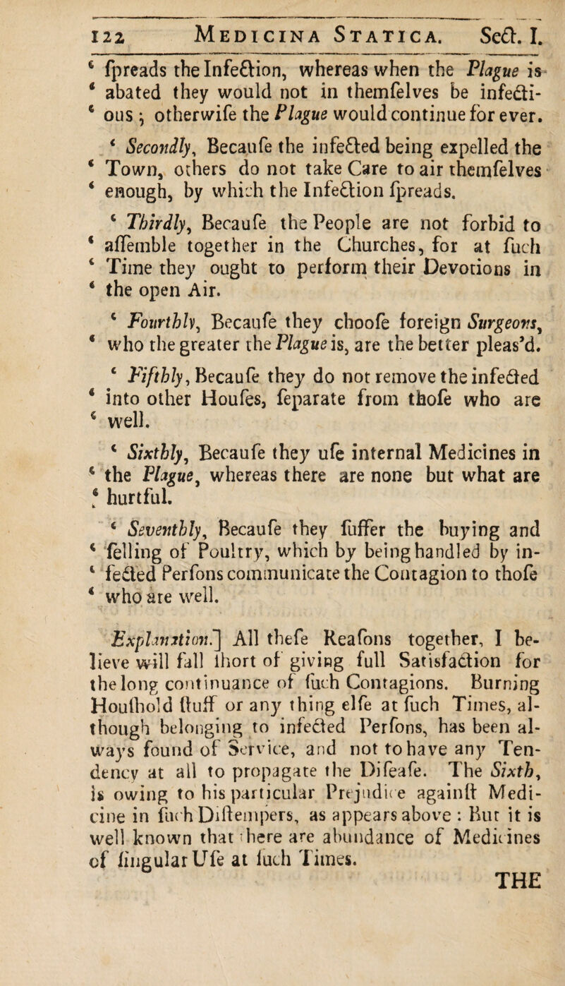 6 fpreads thelnfe&ion, whereas when the Plague is 4 abated they would not in themfelves be infe&i- 4 ous} otherwife the Plague would continue for ever. * Secondly, Becaufe the infefted being expelled the 4 Town, others do not take Care to air themfelves 4 enough, by which the Infe&ion fpreads. c Thirdly, Becaufe the People are not forbid to * aflemble together in the Churches, for at fuch 4 Time they ought to perform their Devotions in 4 the open Air. c Fourthly, Becaufe they choofe foreign Surgeons y 4 who the greater the Plague is, are the better pleas’d. 4 Fifthly, Becaufe they do not remove the infedted 4 into other Houfes, feparate from thofe who are 4 well. 4 Sixthly, Becaufe they ufe internal Medicines in 4 the Plague, whereas there are none but what are 4 hurtful. 4 Seventhly, Becaufe they fuffer the buying and 4 felling of Poultry, which by being handled by in- 4 fe&ed Perfons communicate the Contagion to thofe 4 who are well. Explanation^] All thefe Rea Tons together, I be¬ lieve will fall lhort of giving full Satisfa&ion for the long continuance of fuch Contagions. Burning Houfhold fluff or any thing elfe at fuch Times, al¬ though belonging to infedled Perfons, has been al¬ ways found of Service, and not to have any Ten¬ dency at all to propagate the Difeafe. The Sixth, is owing to his particular Prejudic e againfl: Medi¬ cine in filc h Dirtempers, as appears above : Bur it is well known that there are abundance of Medicines of lingular Ufe at fuch Times. THE