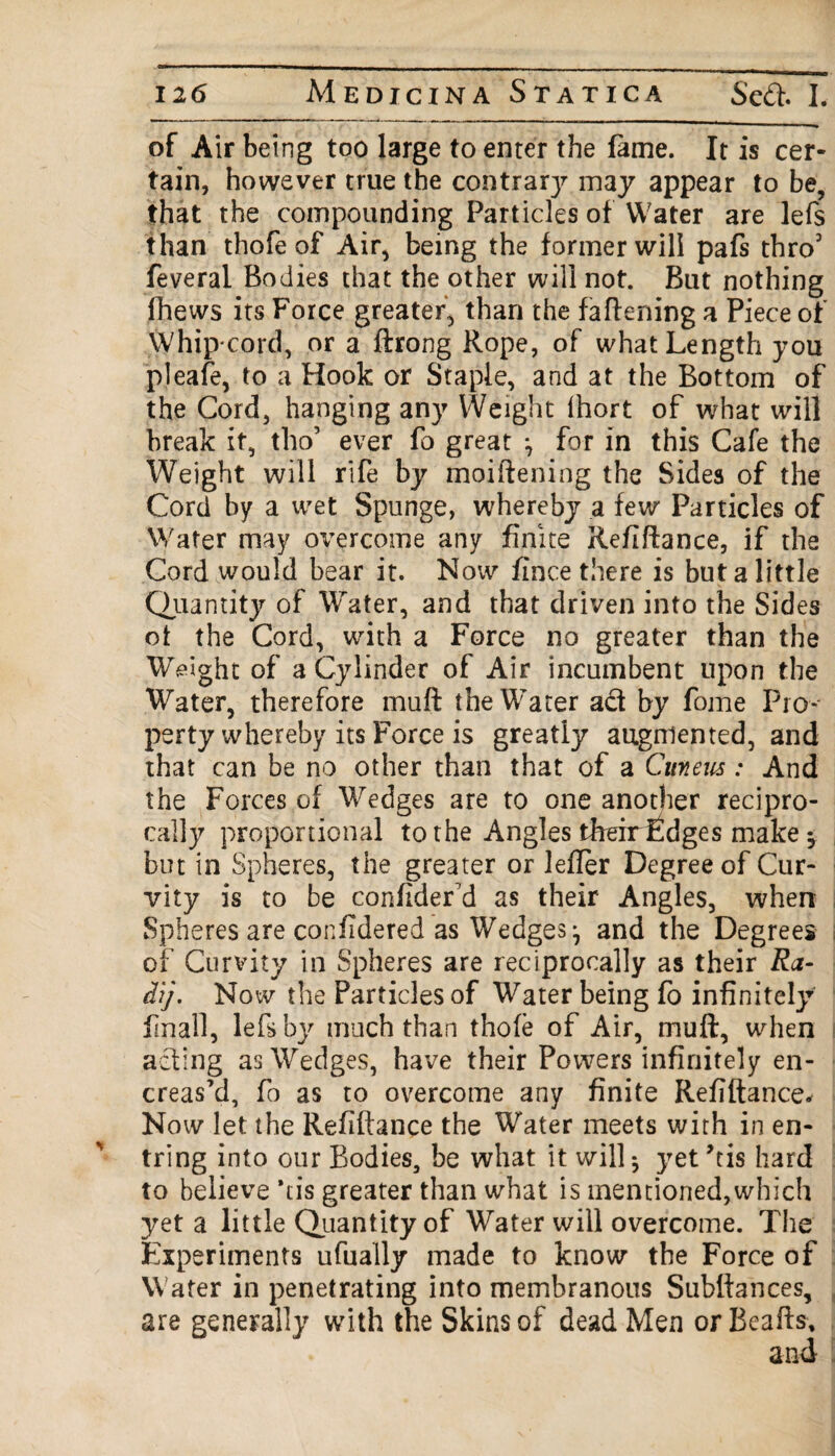 of Air being too large to enter the lame. It is cer¬ tain, however true the contrarj^ may appear to be, that the compounding Particles of Water are lefs than thofe of Air, being the former will pals thro3 feveral Bodies that the other will not. But nothing fhews its Force greater, than the fattening a Piece of Whip cord, or a ftrong Rope, of what Length you pleafe, to a Hook or Staple, and at the Bottom of the Cord, hanging any Weight Ihort of what will break it, tho’ ever fo great *, for in this Cafe the Weight will rife by moiftening the Sides of the Cord by a wet Spunge, whereby a few Particles of Water may overcome any finite Refiftance, if the Cord would bear it. Now lince there is but a little Quantity of Water, and that driven into the Sides oi the Cord, with a Force no greater than the Weight of a Cylinder of Air incumbent upon the Water, therefore mutt the Water act by fome Pro¬ perty whereby its Force is greatly augmented, and that can be no other than that of a Cuneus: And the Forces of Wedges are to one another recipro¬ cally proportional to the Angles their fudges make ^ but in Spheres, the greater or letter Degree of Cur- vity is to be confider'd as their Angles, when Spheres are confidered as Wedges ^ and the Degrees of Curvity in Spheres are reciprocally as their Ra- dij. Now the Particles of Water being fo infinitely final!, lefs by much than thofe of Air, mutt, when acting as Wedges, have their Powers infinitely en- creas’d, fo as to overcome any finite Refiftance* Now let the Refiftance the Water meets with in en- tring into our Bodies, be what it will ^ yet ’tis hard to believe *ds greater than what is mentioned,which yet a little Quantity of Water will overcome. The Experiments ufually made to know the Force of Water in penetrating into membranous Subftances, are generally with the Skins of dead Men or Beafts, and