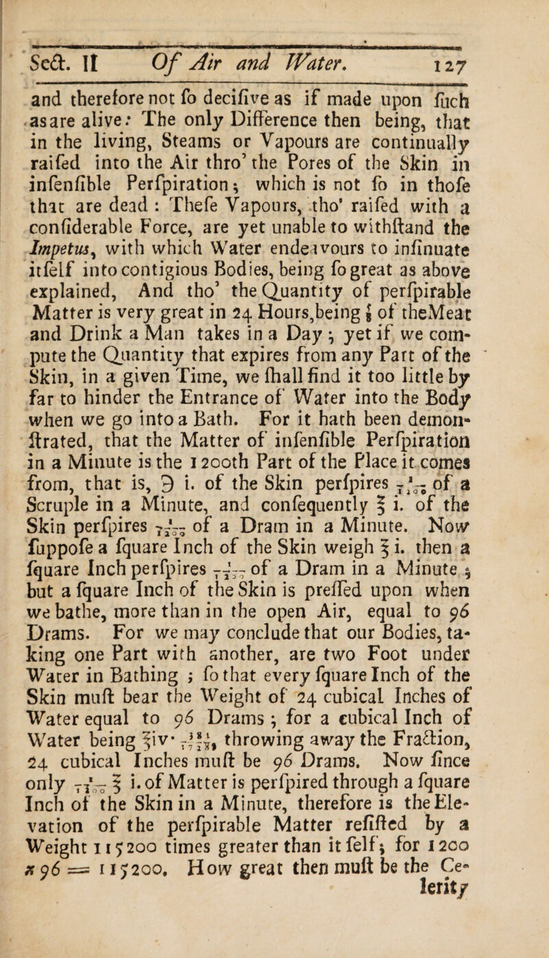 and therefore not fo decifive as if made upon fuch as are alive: The only Difference then being, that in the living, Steams or Vapours are continually raifed into the Air thro’ the Pores of the Skin in infenfible Perfpiration; which is not fo in thofe that are dead : Thefe Vapours, tho’ raifed with a confiderable Force, are yet unable to withftand the Impetus, with which Water endeavours to infinuate itfelf intocontigious Bodies, being fo great as above explained, And tho’ the Quantity of perfpirable Matter is very great in 24 Hours,being $ of theMeat and Drink a Man takes in a Day \ yet if we com¬ pute the Quantity that expires from any Part of the Skin, in a given Time, we fhall find it too little by far to hinder the Entrance of Water into the Body when we go into a Bath. For it hath been demon- ftrated, that the Matter of infenfible Perfpiration in a Minute is the 1200th Part of the Place it comes from, that is, 9 i. of the Skin perfpires 7 of a Scruple in a Minute, and confequently % i. of the Skin perfpires of a Dram in a Minute. Now* fuppofe a fquare Inch of the Skin weigh § i. then a fquare Inch perfpires T7~ of a Dram in a Minute \ but a fquare Inch of the Skin is preffed upon when we bathe, more than in the open Air, equal to 96 Drams. For we may conclude that our Bodies, ta¬ king one Part with another, are two Foot under Water in Bathing ; fothat every fquare Inch of the Skin mud bear the Weight of 24 cubical Inches of Water equal to 96 Drams; for a cubical Inch of Water being fiv7f!£f throwing away the Fradion, 24 cubical Inches muft be 96 Drams. Now fince only 71*- 5 i. of Matter is perfpired through a fquare Inch of the Skin in a Minute, therefore is the Ele¬ vation of the perfpirable Matter refilled by a Weight 119200 times greater than itfelf; for 1200 # 96 = 11J200. How great then muft be the Ce«