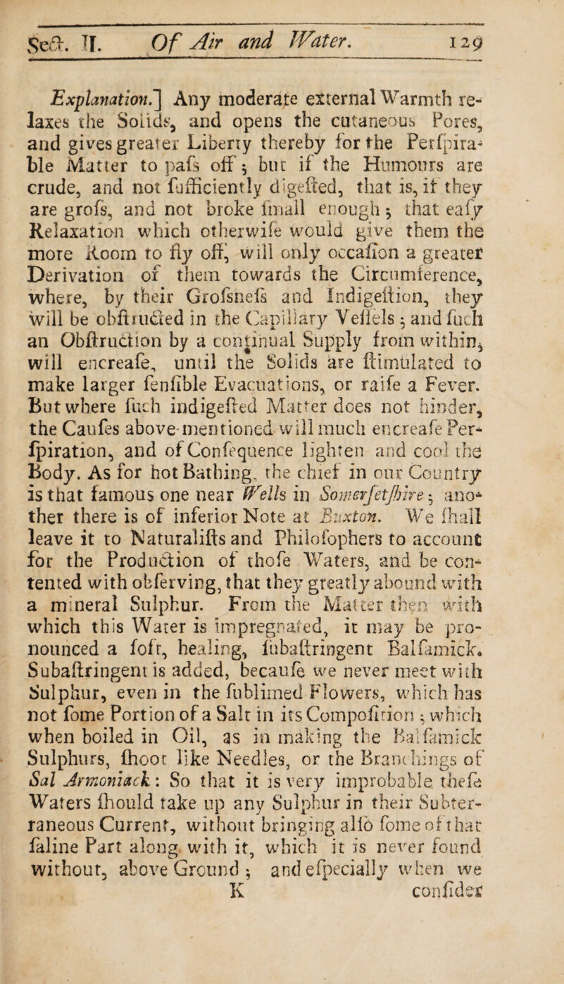 Explanation.] Any moderate external Warmth re¬ laxes xhe Solids, and opens the cutaneous Pores, and gives greater Liberty thereby for the Perfpira- ble Matter to pafs off 5 but if the Humours are crude, and not diffidently digefted, that is, it they are grofs, and not broke imall enough * that eafy Relaxation which otherwife would give them the more Room ro fly off, will only oecafion a greater D erivation ox them towards the Circumference, where, by their Grofsnefs and Indigeftion, they will be obit Hided in the Capillary Veflels ; andfuch an Obftruction by a continual Supply from within* will encreafe, until the Solids are Simulated to make larger fenlible Evacuations, or raife a Fever. But where fuch indigeffed Matter does not hinder, the Caufes above-mentioned will much encreafe Per* fpiration, and of Confequence lighten and cool the Body. As for hot Bathing, the chief in our Country is that famous one near Wells in Somerfetjbire * a no* ther there is of inferior Note at Buxton. We ihall leave it to Naturalifts and Philofophers to account for the Production of thofe Waters, and be con¬ tented with obferving, that they greatly abound with a mineral Sulphur. From the Matter then with which this Water is impregnated, it may be pro¬ nounced a fofr, healing, fubaftringent Balfamick. Subaftf ingem is added, becaufe we never meet with Sulphur, even in the fublimed Flowers, which has not fome Port ion of a Salt in itsCompoflnon ; which when boiled in Oil, as in making the Balfamick Sulphurs, fhoot like Needles, or the Branchings of Sal Jrmoniack: So that it is very improbable thefe Waters fhould take up any Sulphur in their Subter¬ raneous Current, without bringing alio fome of that faline Part along with it, which it is never found without, above Ground ^ and efpecially when we K confider