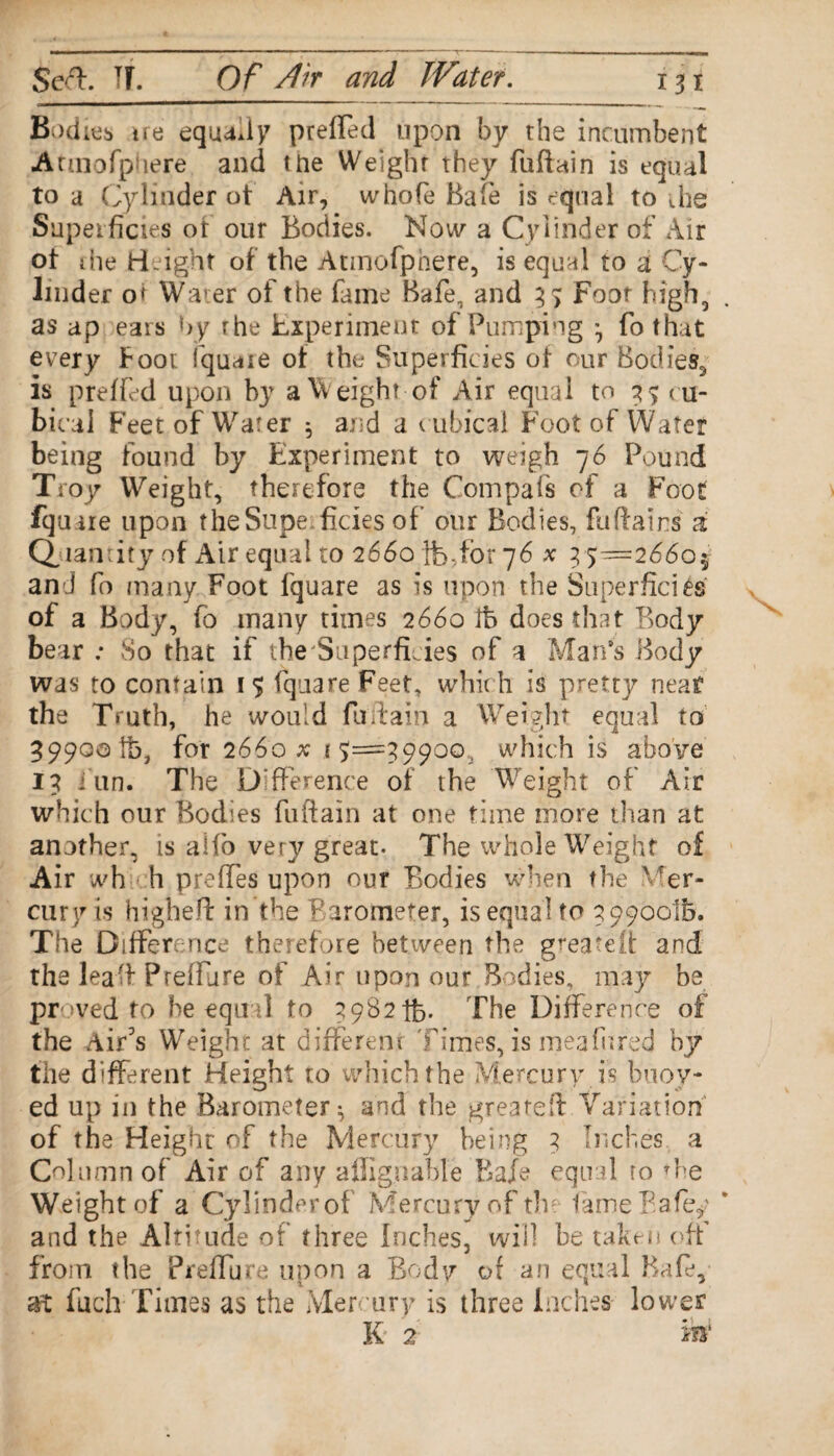 Bodies tre equally preffed upon by the incumbent Armofphere and the Weight they fuftain is equal to a Cylinder ot Air, whofe Bafe is equal to ,he Superficies ot our Bodies. Now a Cylinder of Air ot ihe Height of the Atmofphere, is equal to a Cy¬ linder oi Waer of the fame Bafe, and 3 > Foot high, as ap ears by the Experiment of Pumping ^ fo that every Foot iquare of the Superficies of our Bodies, is preffed upon by a Weight of Air equal to 3 % cu¬ bical Feet of Water 5 and a c ubical Foot of Water being found by Experiment to weigh 76 Pound Troy Weight, therefore the Compafs of a Foot Equate upon theSupe.ficies of our Bodies, faftairs a Quantity of Air equal to 2660 lb,for 76 x 35=2660 and fo many Foot Iquare as is upon the Superficies of a Body, fo many times 2660 lb does that Body bear : So that if the Superficies of a Man’s Body was to contain 1$ iquare Feet, which is pretty neat the Truth, he would fuffain a Weight equal to 59900 tb, for 2660 x .15=5.9900, which is above 15 i un. The Difference of the Weight of Air which our Bodies fuftain at one time more titan at another, is alfo very great. The whole Weight of Air wh h preffes upon our Bodies when the \ rer- cury is higheft in the Barometer, is equal to 39900'lb. The Difference therefore between the greatelt and the leaff Pteffure of Air upon our Bodies, may be proved to he equal to 39821b. The Difference of the Air’s Weigh?: at different Times, is meahired by the different Height to which the Mercury.is buoy¬ ed up in the Barometer ^ and the greateft Variation of the Height of the Mercury being 3 Inches a Column of Air of any affignable Bafe equal ro *he Weight of a Cylinderof Mercury of the fame Bafey and the Altitude of three Inches, will be taken off from the Preffure upon a Body of an equal Bale, at fuch Times as the Mercury is three Inches lower K 2 VBf