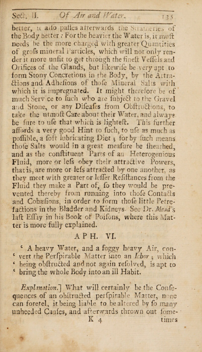 better, u ailo palies afterwards the baaii-erieo of the Body better : For the heavier the Water is, ir mu ft needs be the more charged with greater Quantities of grofs mineral i articles, which will nor only ren¬ der u more unfit to get through the finefi YefleJs and Orifices of the Glands, but likewife be very apt to form Stony Concretions it) rhe Body, by the Attra¬ ctions and Adhefions of thofe Mineral Salts with which it is impregnated. It might therefore be of muchServ ce to fuch who are fubjeff to the Gravel aod Stone, or any Difeafes from Obftru&ions, to take the utmoft Care aboir their Water, and always be hire to ufe that which is lighted:. This further affords a very good Hint to fuch, to ufe as much as poffibie, a foft lubricating Diet 5 for by Inch means thoie Salts would in a great meafure he ihearhed, and as the conftituent Parts of an Heterogen ions Fluid, more or lefs obey their attra& ve Powers, that is, are more or lefs attracted by one another, as they meet with greater or leffet Refiftances from the Fluid they make a Part of, fo they would be pre¬ vented thereby from running into thofe Contacts and Cohaefions, in order to form thole little Petre- faCtions in the Bladder and Kidneys See Dr. Mead's laft Effiy in his Book of Poifons, where this Mat¬ ter is more fully explained. A P H. VI. c A heavy Water, and a foggy heavy Air, con- c vert the Perfpirable Matter into an Ichor 5 which c being obftruefed and not again refolvtd, is apt to c bring the whole Body into an ill Habit. Explanation.-] What will certainly be the Confe- quences of an obitruCled perfpiraHe Matter, none can foretel, it being liable to be altered by fo many unheeded Caufes, and afterwards thrown out iome- K 4 times