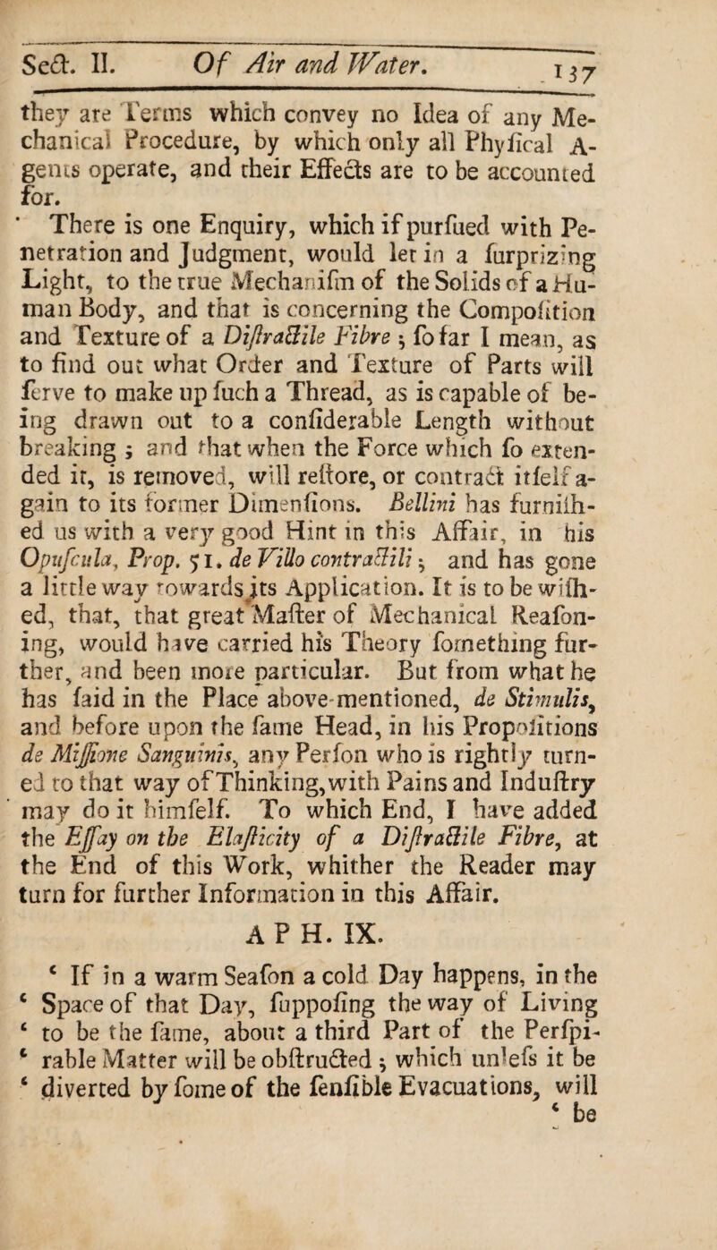 A37 they are Terms which convey no Idea of any Me¬ chanical Procedure, by which only all Phyfical A- gems operate, and their Effects are to be accounted for. There is one Enquiry, which if purfued with Pe¬ netration and Judgment, would let in a furprizing Light, to the true Mechanifm of the Sol ids of a Hu¬ man Body, and that is concerning the Compofition and Texture of a Diftratfile Fibre $ fofar I mean, as to find out what Order and Texture of Parts will ferve to make up fuch a Thread, as is capable of be¬ ing drawn out to a confiderable Length without breaking ; and that when the Force which fo exten¬ ded it, is removed, will rettore, or contrad! itfelf a- gain to its former Dimenfioos. Bellini has furniih- ed us with a eery good Hint in this Affair, in his Opufcula, Prop. 51. de Villo contrailili • and has gone a little way towards its Application. It is to be with- ed, that, that great Matter of Mechanical. Reafbn- ing, would have carried his Theory fornething fur¬ ther, and been more particular. But from what he has faid in the Place above-mentioned, de Stimuli** and before upon the fame Head, in his Proportions de MiJJione Sanguinis, any Perfon who is rightly turn¬ ed to that way of Thinking,with Pains and Induftry may do it himfelf. To which End, I have added the EJfay on the Ehjlicity of a Diftrattile Fibre, at the End of this Work, whither the Reader may turn for further Information in this Affair. AP H. IX. 4 If in a warm Seafon a cold Day happens, in the 4 Space of that Day, fuppofing the way of' Living 4 to be the fame, about a third Part of the PerfpT 4 rable Matter will be obftrudted } which iiffefs it be