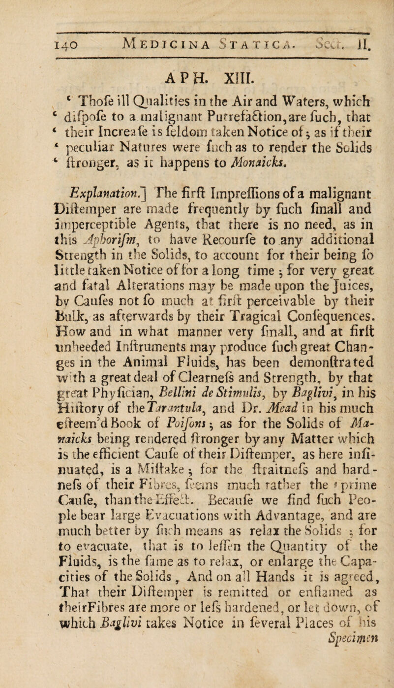A PH. XIII. c Thofe ill Qualities in the Air and Waters, which c difpofe to a.malignant Putrefaction,are fuch, that 4 their Increafe is feldorn taken Notice of * as if their * peculiar Natures were fnch as to render the Solids * ftronger, as it happens to Monaicks. Explanation.'] The firft Impreffions of a malignant Diftemper are made frequently by fuch fmall and imperceptible Agents, that there is no need, as in this Jphorifm, to have Recourfe to any additional Strength in the Solids, to account for their being lo little taken Notice of for along time 5 for very great and fatal Alterations may be made upon the Juices, by Caufes not fo much at frit perceivable by their Bulk, as afterwards by their Tragical Confluences. How and in what manner very fmall, and at firft unheeded Inftrmnents may produce fuch great Chan¬ ges in the Animal Fluids, has been demonftrated with a great deal of Clearnefs and Strength, by that great Phyfician, Bellini deStimidis, by Baglivi, in his Hnioryof theTarantula, and Dr. Mead in his much efteenrfd Hook of Poifons *, as for the Solids of Met- naicks being rendered ftronger by any Matter which is the efficient Caufe of their Diftemper, as here infi- nuated, is a Miftake 5, for the ftraitnefs and hard- nefs of their Fibres, ferns much rather the ■ prime Caufe, than the Fife ft. Becaufe we find fuch Peo¬ ple bear large Evacuations with Advantage, and are much better by fitch means as relax the Solids ; for to evacuate, that is to Jeften the Quantity of the Fluids, is the fame as to relax, or enlarge the Capa¬ cities of the Solids, And on aft Hands it is agreed, Thar their Diftemper is remitted or enfiamed as theirFibres are more or lefs hardened, or let down, of which Bdglivi takes Notice in feveral Places of his Specimen